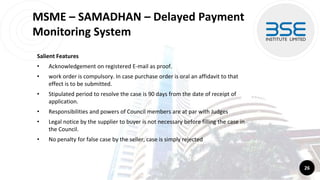 MSME – SAMADHAN – Delayed Payment
Monitoring System
Salient Features
• Acknowledgement on registered E-mail as proof.
• work order is compulsory. In case purchase order is oral an affidavit to that
effect is to be submitted.
• Stipulated period to resolve the case is 90 days from the date of receipt of
application.
• Responsibilities and powers of Council members are at par with Judges
• Legal notice by the supplier to buyer is not necessary before filling the case in
the Council.
• No penalty for false case by the seller, case is simply rejected
26
 