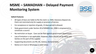 MSME – SAMADHAN – Delayed Payment
Monitoring System
Salient Features
• All types of dues are liable to file the claim i.e. EMD, Statutory Deposit etc.
Claim not restricted only for supply or provision of service.
• For acceptance or rejection of goods, 15 days period is allowed.
• State government under Section 20 of MSMED Act, 2006 is empowered to
constitute a council.
• No restriction on buyer. Case can be filed against government department.
• Law of limitation is not applicable. However, there should not be delay and
latches on the part of the supplier
• Supporting documents are PO, DC, Invoice, Demand letter.
• Notice on E-mail or Whatsapp is valid notice.
27
 
