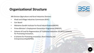 Organizational Structure
ARI Division (Agriculture and Rural Industries Division)
• Khadi and Village Industries Commission (KVIC)
• Coir Board
• Mahatma Gandhi Institute For Rural Industrilisation(MGIRI)
• Prime Minister’s Employment Generation Programme (PMEGP),
• Scheme of Fund for Regeneration of Traditional Industries (SFURTI) A Scheme
for Promoting Innovation,
• A Scheme for Promoting Innovation, Rural Industry and
Entrepreneurship(ASPIRE).
30
 