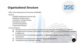 Organizational Structure
Office of the Development Commissioner (DCMSME) -
Network
a) MSME-Development Institutes (DI),
b) Regional Testing Centres,
c) Footwear Training Institutes,
d) Production Centres,
e) Field Testing Stations
f) specialized institutes.
Services Rendered
a) Advising the Government in Policy formulation for the promotion and development of MSMEs.
b) Providing techno-economic and managerial consultancy, common facilities and extension services
to MSME units.
c) Providing facilities for technology upgradation, modernization, quality improvement and
infrastructure.
d) Developing Human Resources through training and skill upgradation.
e) Providing economic information services. 31
 