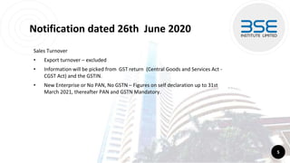 Notification dated 26th June 2020
Sales Turnover
• Export turnover – excluded
• Information will be picked from GST return (Central Goods and Services Act -
CGST Act) and the GSTIN.
• New Enterprise or No PAN, No GSTN – Figures on self declaration up to 31st
March 2021, thereafter PAN and GSTN Mandatory.
5
 