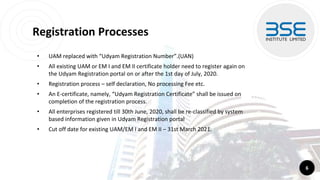 Registration Processes
• UAM replaced with “Udyam Registration Number”.(UAN)
• All existing UAM or EM I and EM II certificate holder need to register again on
the Udyam Registration portal on or after the 1st day of July, 2020.
• Registration process – self declaration, No processing Fee etc.
• An E-certificate, namely, “Udyam Registration Certificate” shall be issued on
completion of the registration process.
• All enterprises registered till 30th June, 2020, shall be re-classified by system
based information given in Udyam Registration portal
• Cut off date for existing UAM/EM I and EM II – 31st March 2021.
6
 