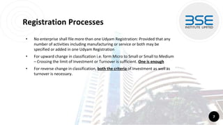 Registration Processes
• No enterprise shall file more than one Udyam Registration: Provided that any
number of activities including manufacturing or service or both may be
specified or added in one Udyam Registration
• For upward change in classification i.e. form Micro to Small or Small to Medium
– Crossing the limit of Investment or Turnover is sufficient. One is enough
• For reverse change in classification, both the criteria of Investment as well as
turnover is necessary.
7
 