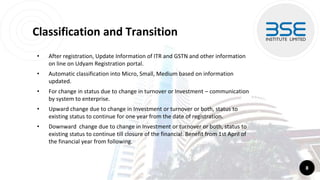 Classification and Transition
• After registration, Update Information of ITR and GSTN and other information
on line on Udyam Registration portal.
• Automatic classification into Micro, Small, Medium based on information
updated.
• For change in status due to change in turnover or Investment – communication
by system to enterprise.
• Upward change due to change in Investment or turnover or both, status to
existing status to continue for one year from the date of registration.
• Downward change due to change in Investment or turnover or both, status to
existing status to continue till closure of the financial. Benefit from 1st April of
the financial year from following.
8
 
