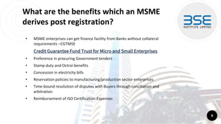 What are the benefits which an MSME
derives post registration?
• MSME enterprises can get finance facility from Banks without collateral
requirements –CGTMSE
Credit Guarantee Fund Trust for Micro and Small Enterprises
• Preference in procuring Government tenders
• Stamp duty and Octroi benefits
• Concession in electricity bills
• Reservation policies to manufacturing/production sector enterprises
• Time-bound resolution of disputes with Buyers through conciliation and
arbitration
• Reimbursement of ISO Certification Expenses
9
 