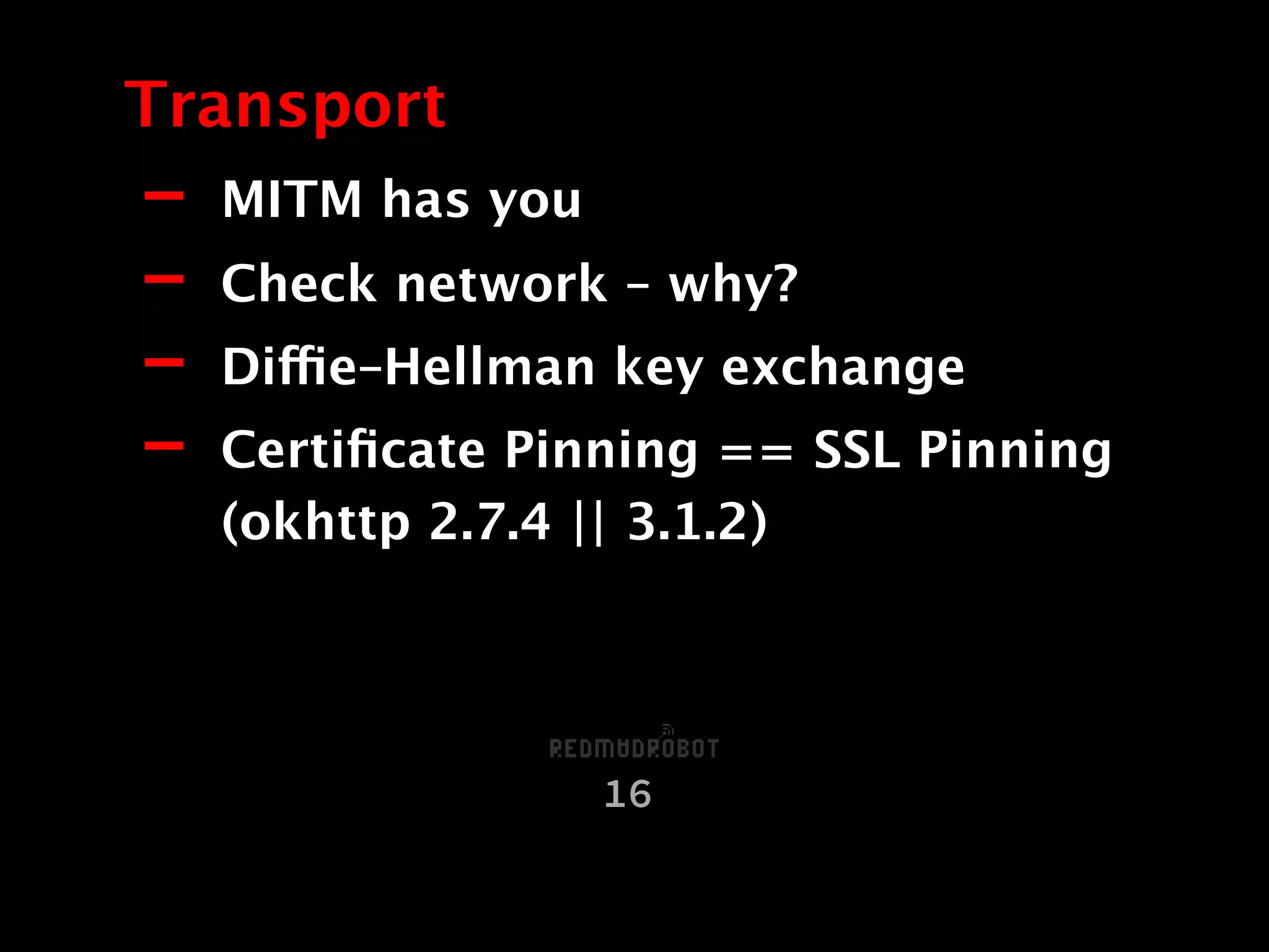 - MITM has you
- Check network – why?
- Diffie–Hellman key exchange
- Certiﬁcate Pinning == SSL Pinning
(okhttp 2.7.4 || 3.1.2)
Transport
16
 
