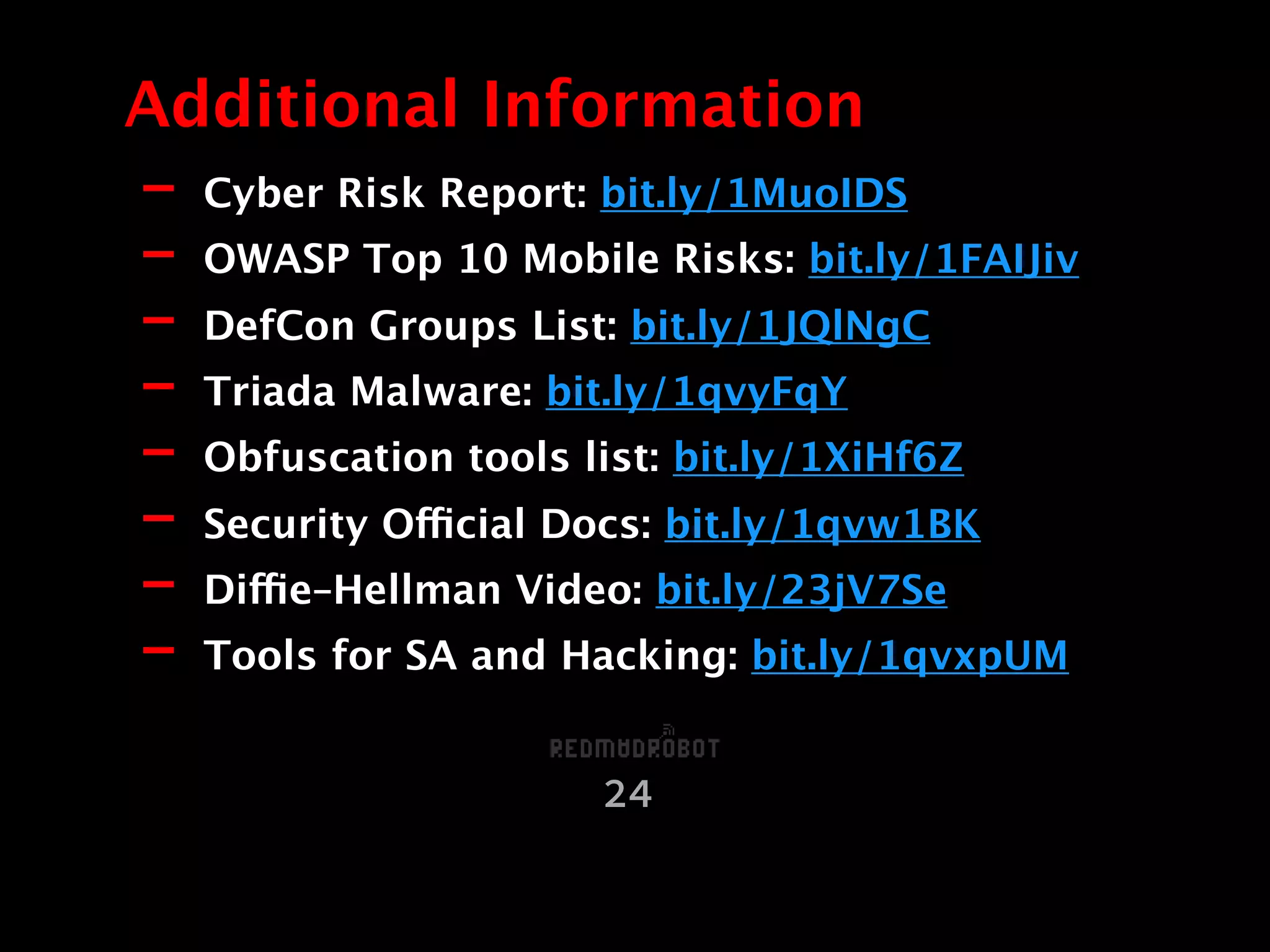 - Cyber Risk Report: bit.ly/1MuoIDS
- OWASP Top 10 Mobile Risks: bit.ly/1FAIJiv
- DefCon Groups List: bit.ly/1JQlNgC
- Triada Malware: bit.ly/1qvyFqY
- Obfuscation tools list: bit.ly/1XiHf6Z
- Security Official Docs: bit.ly/1qvw1BK
- Diffie–Hellman Video: bit.ly/23jV7Se
- Tools for SA and Hacking: bit.ly/1qvxpUM
Additional Information
24
 