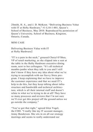 2Smith, H. A., and J. D. McKeen. “Delivering Business Value
with IT at Hefty Hardware,” #1-L10-1-001, Queen’s
School of Business, May 2010. Reproduced by permission of
Queen’s University, School of Business, Kingston,
Ontario, Canada.
MINI CASE
Delivering Business Value with IT
at Hefty Hardware2
“IT is a pain in the neck,” groused Cheryl O’Shea,
VP of retail marketing, as she slipped into a seat at
the table in the Hefty Hardware executive dining
room, next to her colleagues. “It’s all technical
mumbo-jumbo when they talk to you and I still
don’t know if they have any idea about what we’re
trying to accomplish with our Savvy Store pro-
gram. I keep explaining that we have to improve
the customer experience and that we need IT’s
help to do this, but they keep talking about infra-
structure and bandwidth and technical architec-
ture, which is all their internal stuff and doesn’t
relate to what we’re trying to do at all! They have
so many processes and reviews that I’m not sure
we’ll ever get this project off the ground unless we
go outside the company.”
“You’ve got that right,” agreed Glen Vogel,
the COO. “I really like my IT account manager,
Jenny Henderson. She sits in on all our strategy
meetings and seems to really understand our
 