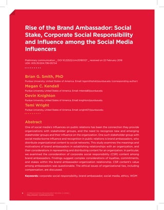 Rise of the Brand Ambassador: Social
Stake, Corporate Social Responsibility
and Influence among the Social Media
Influencers
Preliminary communication _ DOI 10.22522/cmr20180127 _ received on 22 February 2018
UDK: 005.35:004.738-057.54
Brian G. Smith, PhD
Purdue University, United States of America. Email: bgsmithphd@purdue.edu (corresponding author)
Megan C. Kendall
Purdue University, United States of America. Email: mkendall@purdue.edu
Devin Knighton
Purdue University, United States of America. Email: knighton@purdue.edu
Temi Wright
Purdue University, United States of America. Email: wrigh407@purdue.edu
Abstract
One of social media’s influences on public relations has been the connection they provide
organizations with stakeholder groups, and the need to recognize new and emerging
stakeholder groups and their influence on the organization. One such stakeholder group with
social media-borne influence and recognition in public relations is brand ambassadors, who
distribute organizational content to social networks. This study examines the meanings and
motivations of brand ambassadors in establishing relationships with an organization, and
their considerations in representing and distributing content for an organization. In particular,
we examined the consideration of corporate social responsibility (CSR) content among
brand ambassadors. Findings suggest complex considerations of loyalties, commitments,
and stakes within the brand ambassador-organization relationship. CSR content’s value
among ambassadors was questionable. The ethical issues of organizational ties, including
compensation, are discussed.
Keywords: corporate social responsibility, brand ambassador, social media, ethics, WOM
6 Communication Management Review, 3 (2018) 1
Preliminary communication
 