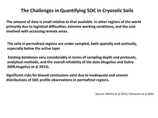 The amount of data is small relative to that available in other regions of the world
primarily due to logistical difficulties, extreme working conditions, and the cost
involved with accessing remote areas.
The soils in permafrost regions are under sampled, both spatially and vertically,
especially below the active layer
Existing databases vary considerably in terms of sampling depth and protocols,
analytical methods, and the overall reliability of the data (Hugelius and Kuhry
2009,Hugelius et al 2013).
Source: Mishra et al 2013; Vitharana et al 2015
Significant risks for biased conclusions exist due to inadequate and uneven
distributions of SOC profile observations in permafrost regions.
The Challenges in Quantifying SOC in Cryosolic Soils
 
