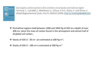  Permafrost regions hold between 1400 and 1850 Pg of SOC to a depth of over
300 cm, twice the mass of carbon found in the atmosphere and almost half of
all global soil carbon ,
 Stocks of SOC 0 - 30 cm are estimated at 200 Pg m-2,
 Stocks of SOC 0 - 100 cm is estimated at 500 Pg m-2
 