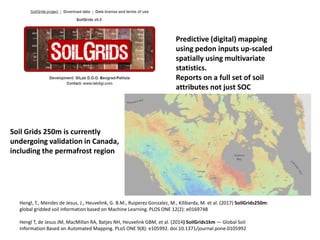 Hengl, T., Mendes de Jesus, J., Heuvelink, G. B.M., Ruiperez Gonzalez, M., Kilibarda, M. et al. (2017) SoilGrids250m:
global gridded soil information based on Machine Learning. PLOS ONE 12(2): e0169748
Hengl T, de Jesus JM, MacMillan RA, Batjes NH, Heuvelink GBM, et al. (2014) SoilGrids1km — Global Soil
Information Based on Automated Mapping. PLoS ONE 9(8): e105992. doi:10.1371/journal.pone.0105992
Predictive (digital) mapping
using pedon inputs up-scaled
spatially using multivariate
statistics.
Reports on a full set of soil
attributes not just SOC
Soil Grids 250m is currently
undergoing validation in Canada,
including the permafrost region
 