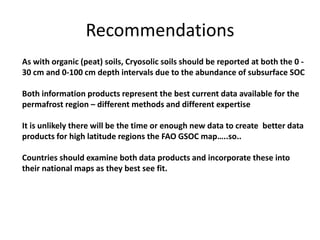 Recommendations
As with organic (peat) soils, Cryosolic soils should be reported at both the 0 -
30 cm and 0-100 cm depth intervals due to the abundance of subsurface SOC
Both information products represent the best current data available for the
permafrost region – different methods and different expertise
It is unlikely there will be the time or enough new data to create better data
products for high latitude regions the FAO GSOC map…..so..
Countries should examine both data products and incorporate these into
their national maps as they best see fit.
 
