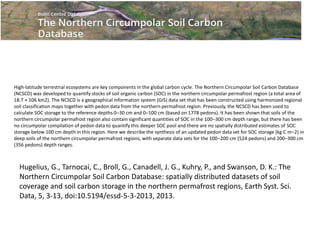 High-latitude terrestrial ecosystems are key components in the global carbon cycle. The Northern Circumpolar Soil Carbon Database
(NCSCD) was developed to quantify stocks of soil organic carbon (SOC) in the northern circumpolar permafrost region (a total area of
18.7 × 106 km2). The NCSCD is a geographical information system (GIS) data set that has been constructed using harmonized regional
soil classification maps together with pedon data from the northern permafrost region. Previously, the NCSCD has been used to
calculate SOC storage to the reference depths 0–30 cm and 0–100 cm (based on 1778 pedons). It has been shown that soils of the
northern circumpolar permafrost region also contain significant quantities of SOC in the 100–300 cm depth range, but there has been
no circumpolar compilation of pedon data to quantify this deeper SOC pool and there are no spatially distributed estimates of SOC
storage below 100 cm depth in this region. Here we describe the synthesis of an updated pedon data set for SOC storage (kg C m−2) in
deep soils of the northern circumpolar permafrost regions, with separate data sets for the 100–200 cm (524 pedons) and 200–300 cm
(356 pedons) depth ranges.
The Northern Circumpolar Soil Organic Carbon Database
Hugelius, G., Tarnocai, C., Broll, G., Canadell, J. G., Kuhry, P., and Swanson, D. K.: The
Northern Circumpolar Soil Carbon Database: spatially distributed datasets of soil
coverage and soil carbon storage in the northern permafrost regions, Earth Syst. Sci.
Data, 5, 3-13, doi:10.5194/essd-5-3-2013, 2013.
 