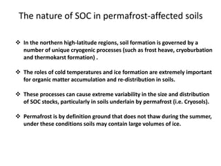 The nature of SOC in permafrost-affected soils
 In the northern high-latitude regions, soil formation is governed by a
number of unique cryogenic processes (such as frost heave, cryoburbation
and thermokarst formation) .
 The roles of cold temperatures and ice formation are extremely important
for organic matter accumulation and re-distribution in soils.
 These processes can cause extreme variability in the size and distribution
of SOC stocks, particularly in soils underlain by permafrost (i.e. Cryosols).
 Permafrost is by definition ground that does not thaw during the summer,
under these conditions soils may contain large volumes of ice.
 