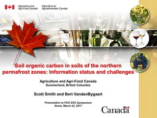 Soil organic carbon in soils of the northern
permafrost zones: Information status and challenges
Agriculture and Agri-Food Canada
Summerland, British Columbia
Scott Smith and Bert VandenBygaart
Presentation to FAO SOC Symposium
Rome, March 22, 2017
 