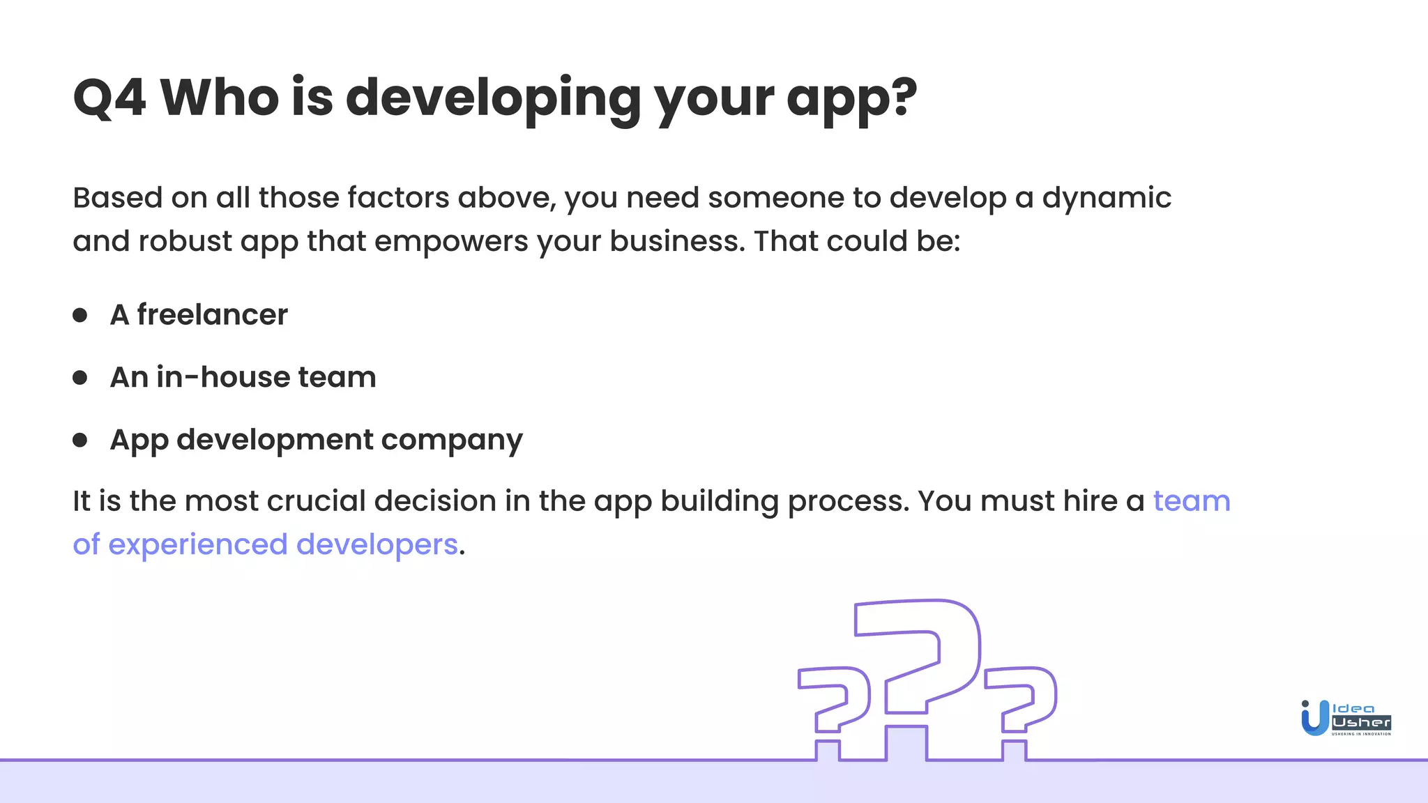 Q4 Who is developing your app?
Based on all those factors above, you need someone to develop a dynamic
and robust app that empowers your business. That could be:
It is the most crucial decision in the app building process. You must hire a team
of experienced developers.
A freelancer
An in-house team
App development company
 