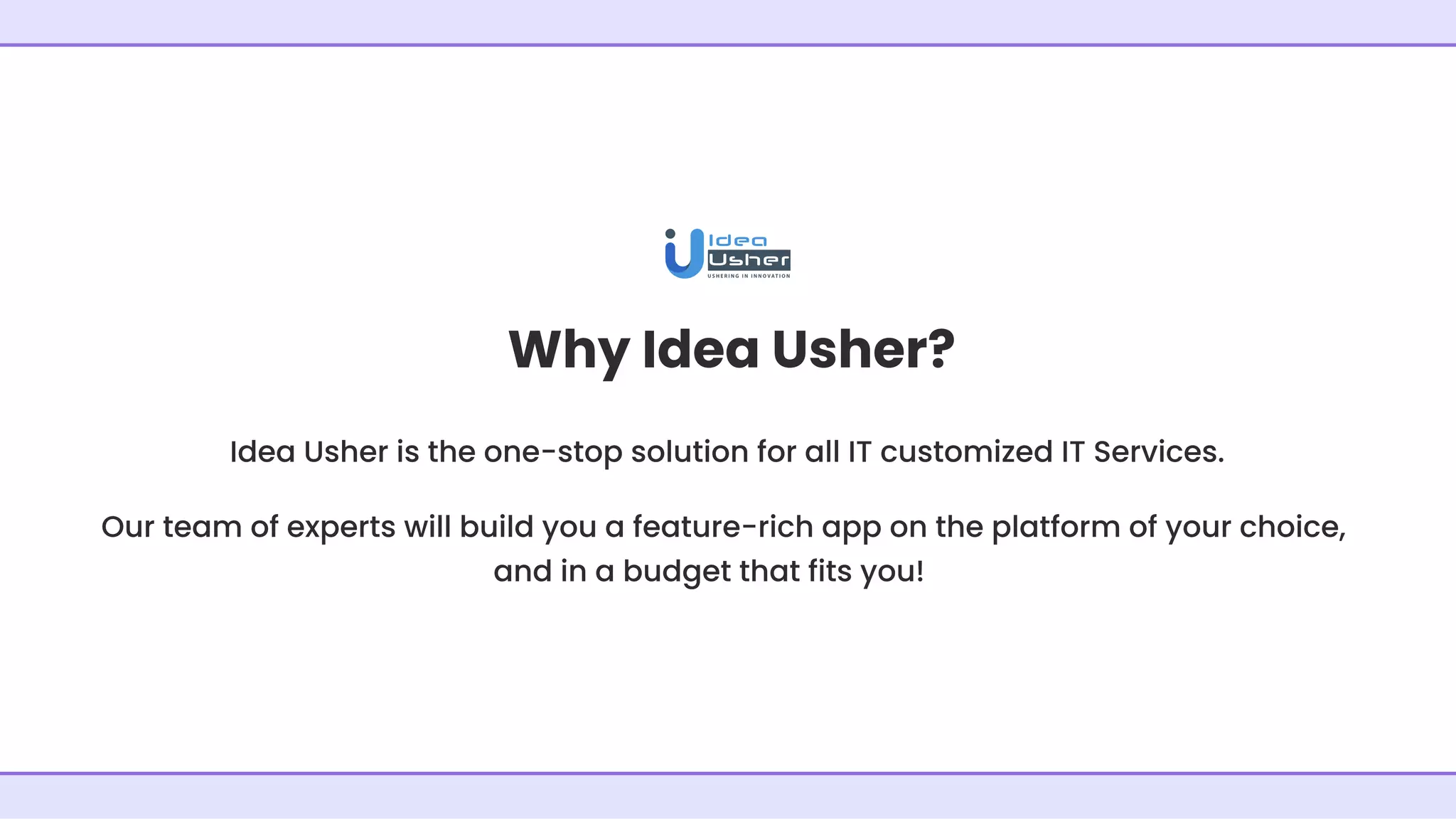 Why Idea Usher?
Idea Usher is the one-stop solution for all IT customized IT Services.
Our team of experts will build you a feature-rich app on the platform of your choice,
and in a budget that fits you!
 