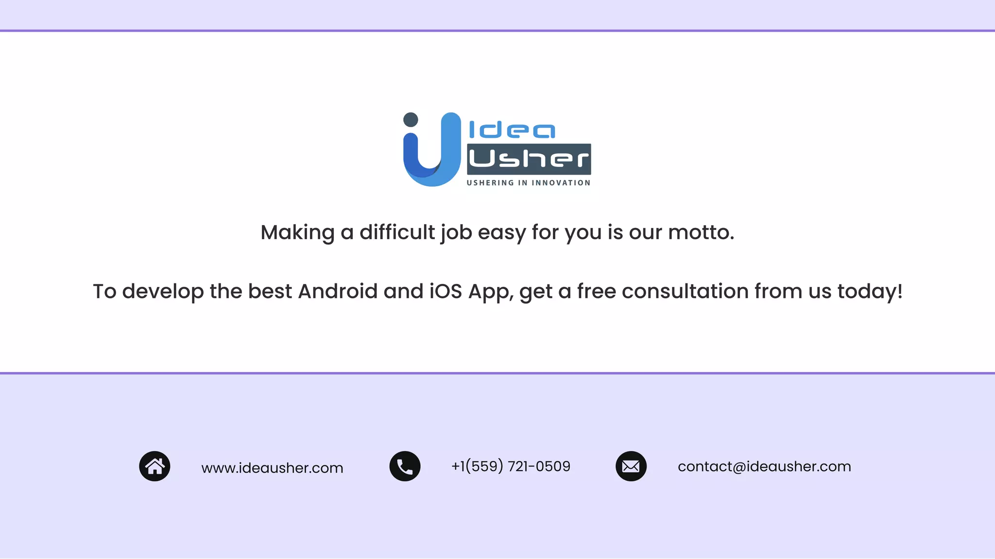 Making a difficult job easy for you is our motto.
To develop the best Android and iOS App, get a free consultation from us today!
www.ideausher.com +1(559) 721-0509 contact@ideausher.com
 