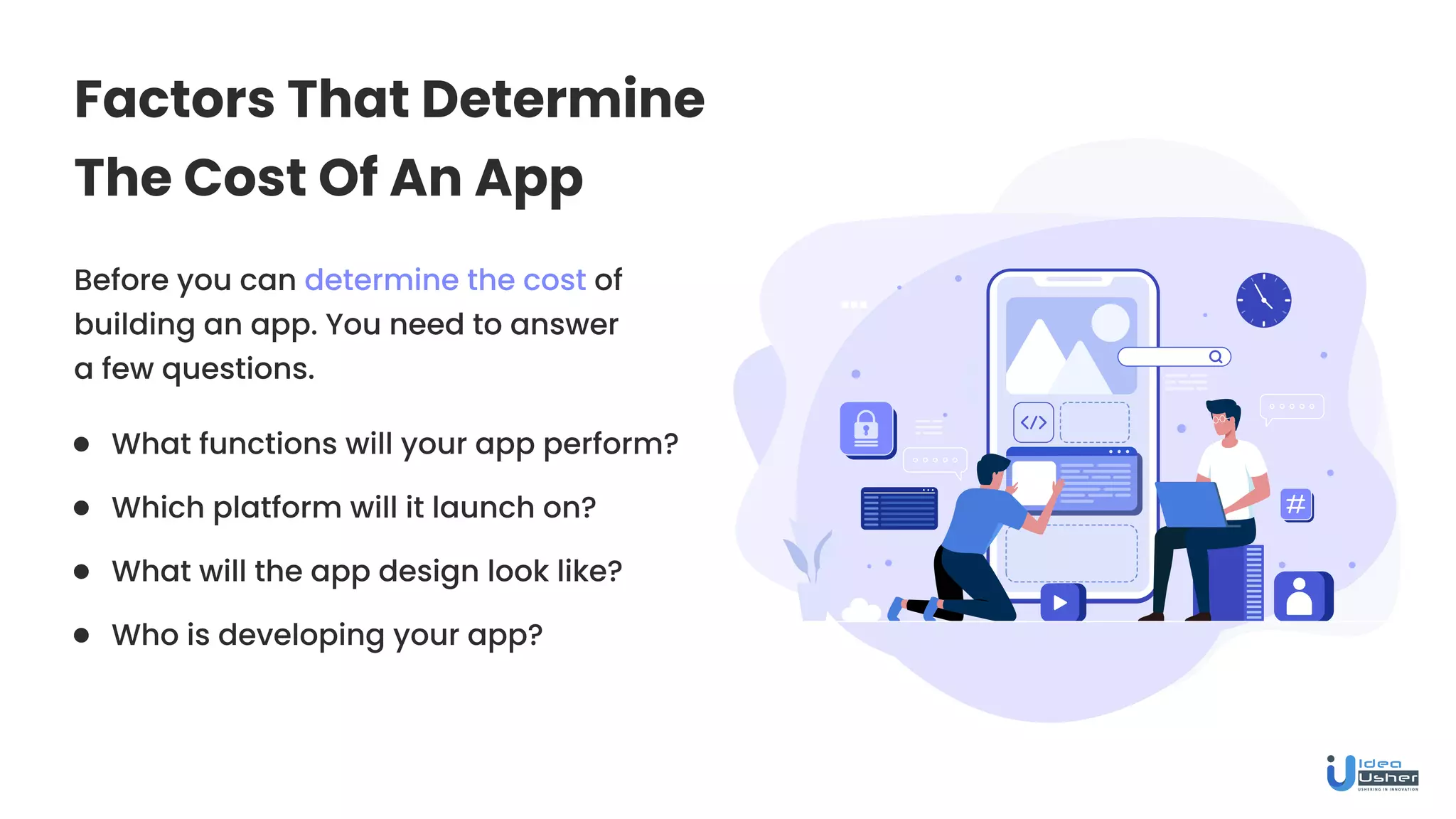 Factors That Determine
The Cost Of An App
Before you can determine the cost of
building an app. You need to answer
a few questions.
What functions will your app perform?
What will the app design look like?
Which platform will it launch on?
Who is developing your app?
 
