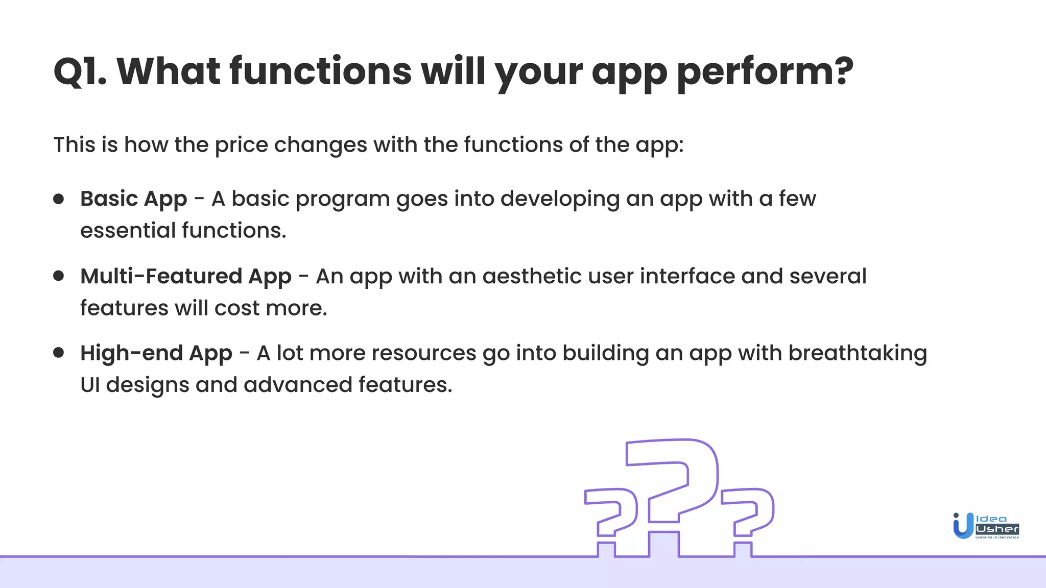 Q1. What functions will your app perform?
This is how the price changes with the functions of the app:
Basic App - A basic program goes into developing an app with a few
essential functions.
Multi-Featured App - An app with an aesthetic user interface and several
features will cost more.
High-end App - A lot more resources go into building an app with breathtaking
UI designs and advanced features.
 