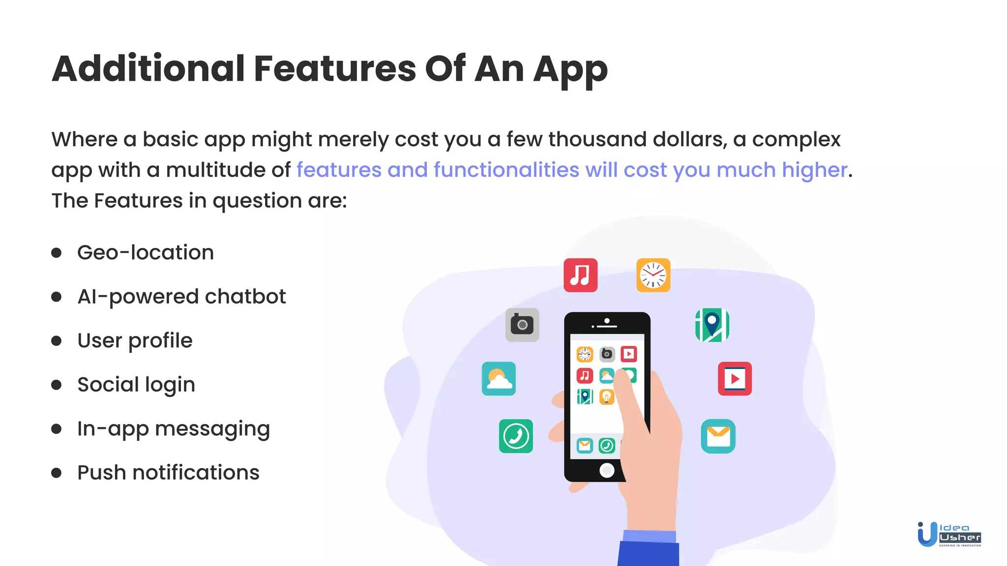 Additional Features Of An App
Where a basic app might merely cost you a few thousand dollars, a complex
app with a multitude of features and functionalities will cost you much higher.
The Features in question are:
Geo-location
User profile
In-app messaging
AI-powered chatbot
Social login
Push notifications
 