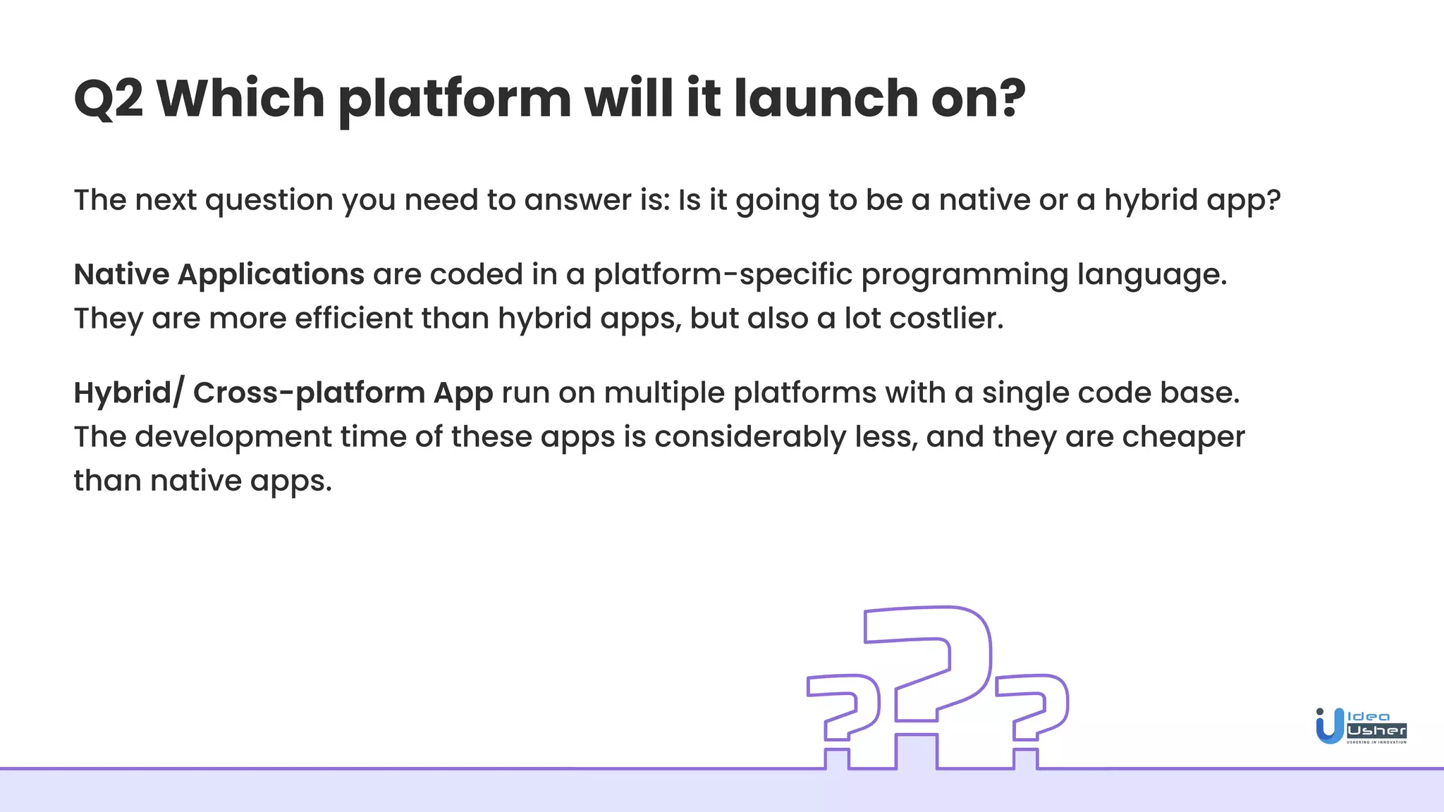 Q2 Which platform will it launch on?
The next question you need to answer is: Is it going to be a native or a hybrid app?
Native Applications are coded in a platform-specific programming language.
They are more efficient than hybrid apps, but also a lot costlier.
Hybrid/ Cross-platform App run on multiple platforms with a single code base.
The development time of these apps is considerably less, and they are cheaper
than native apps.
 