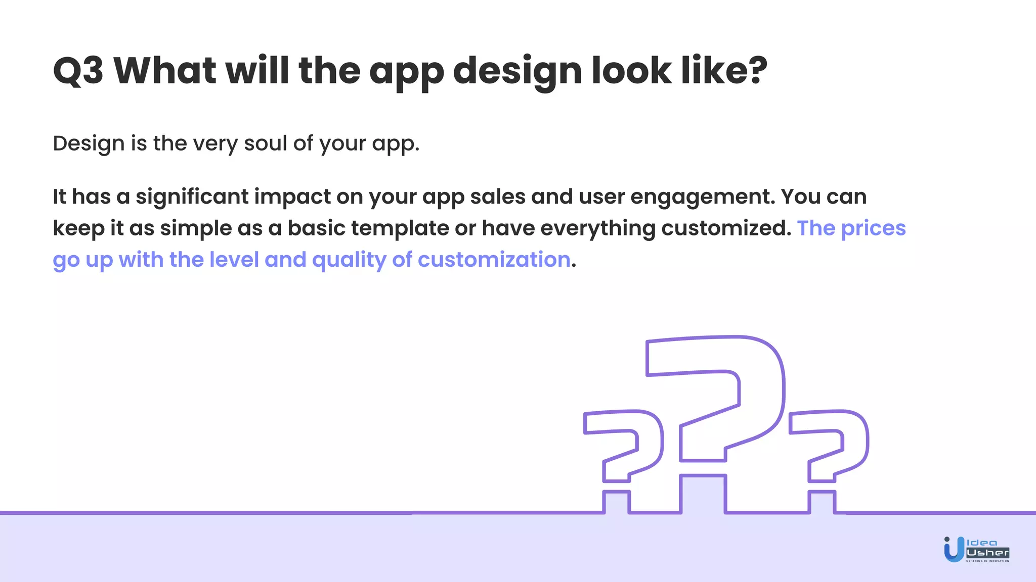 Q3 What will the app design look like?
Design is the very soul of your app.
It has a significant impact on your app sales and user engagement. You can
keep it as simple as a basic template or have everything customized. The prices
go up with the level and quality of customization.
 