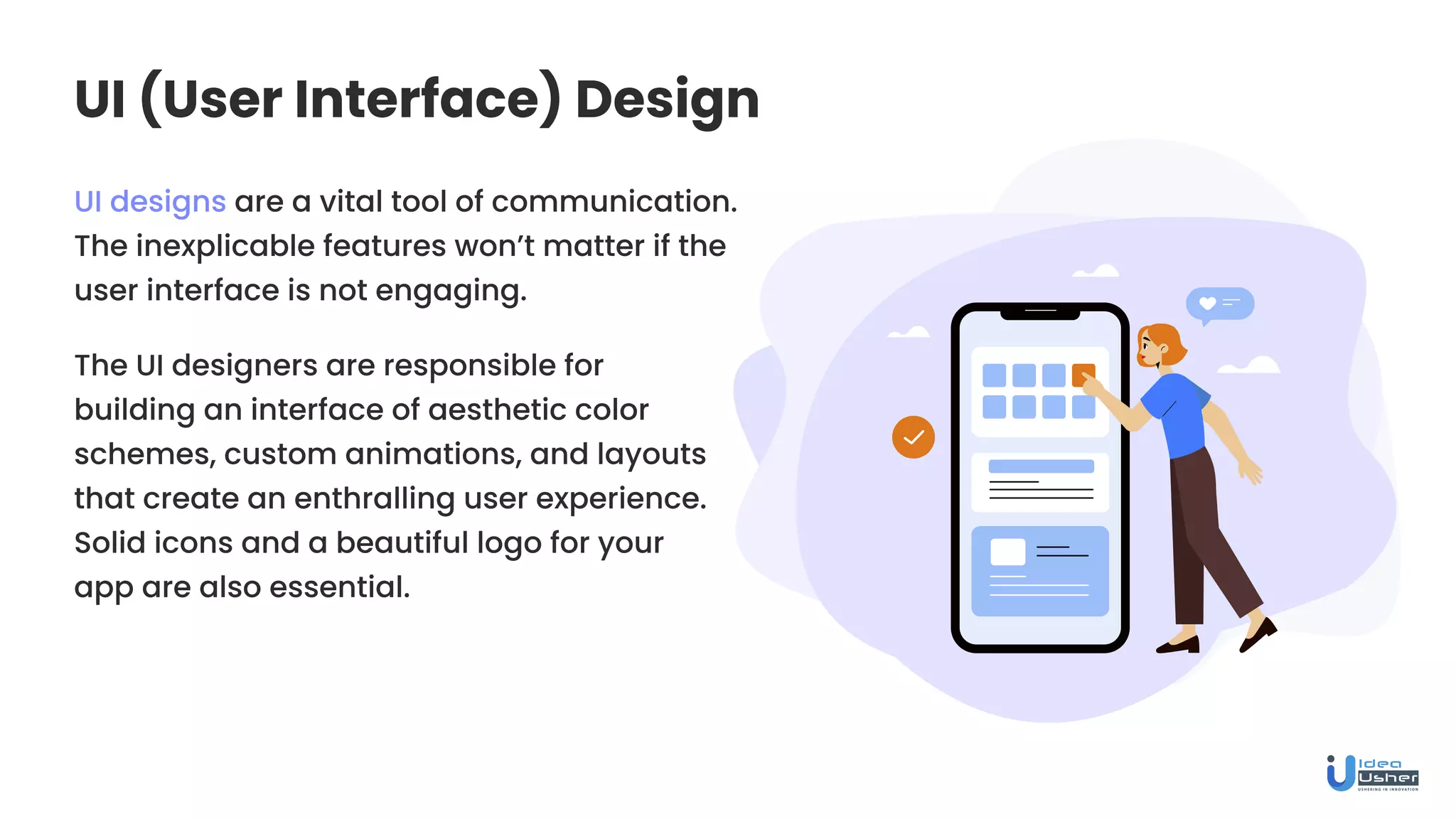 UI (User Interface) Design
UI designs are a vital tool of communication.
The inexplicable features won’t matter if the
user interface is not engaging.
The UI designers are responsible for
building an interface of aesthetic color
schemes, custom animations, and layouts
that create an enthralling user experience.
Solid icons and a beautiful logo for your
app are also essential.
 