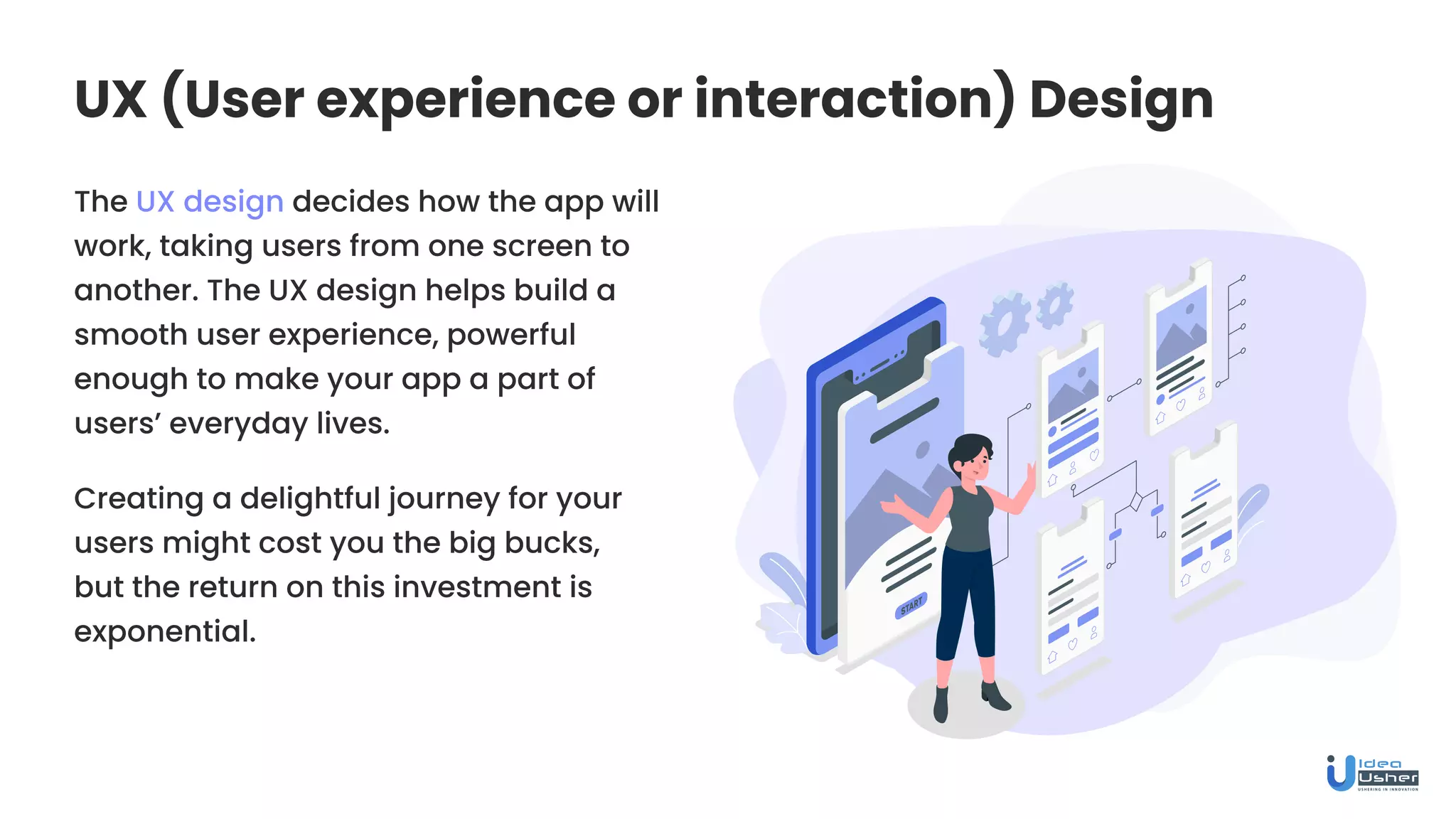 UX (User experience or interaction) Design
The UX design decides how the app will
work, taking users from one screen to
another. The UX design helps build a
smooth user experience, powerful
enough to make your app a part of
users’ everyday lives.
Creating a delightful journey for your
users might cost you the big bucks,
but the return on this investment is
exponential.
 