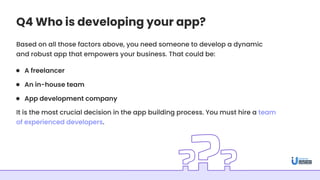 Q4 Who is developing your app?
Based on all those factors above, you need someone to develop a dynamic
and robust app that empowers your business. That could be:
It is the most crucial decision in the app building process. You must hire a team
of experienced developers.
A freelancer
An in-house team
App development company
 