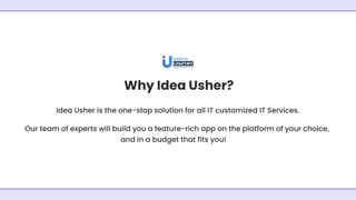 Why Idea Usher?
Idea Usher is the one-stop solution for all IT customized IT Services.
Our team of experts will build you a feature-rich app on the platform of your choice,
and in a budget that fits you!
 