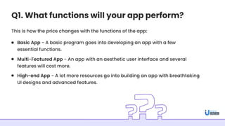 Q1. What functions will your app perform?
This is how the price changes with the functions of the app:
Basic App - A basic program goes into developing an app with a few
essential functions.
Multi-Featured App - An app with an aesthetic user interface and several
features will cost more.
High-end App - A lot more resources go into building an app with breathtaking
UI designs and advanced features.
 