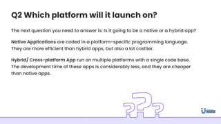 Q2 Which platform will it launch on?
The next question you need to answer is: Is it going to be a native or a hybrid app?
Native Applications are coded in a platform-specific programming language.
They are more efficient than hybrid apps, but also a lot costlier.
Hybrid/ Cross-platform App run on multiple platforms with a single code base.
The development time of these apps is considerably less, and they are cheaper
than native apps.
 