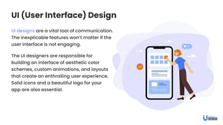 UI (User Interface) Design
UI designs are a vital tool of communication.
The inexplicable features won’t matter if the
user interface is not engaging.
The UI designers are responsible for
building an interface of aesthetic color
schemes, custom animations, and layouts
that create an enthralling user experience.
Solid icons and a beautiful logo for your
app are also essential.
 