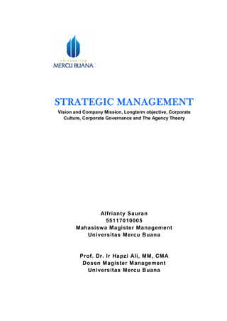 STRATEGIC MANAGEMENT
Vision and Company Mission, Longterm objective, Corporate
Culture, Corporate Governance and The Agency Theory
Alfrianty Sauran
55117010005
Mahasiswa Magister Management
Universitas Mercu Buana
Prof. Dr. Ir Hapzi Ali, MM, CMA
Dosen Magister Management
Universitas Mercu Buana
 