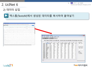 2. UcINet 6
텍스톰(TextoM)에서 생성된 데이터를 복사하여 붙여넣기
2) 데이터 삽입
3. 을 이용한
SNA(Social Network Analysis) 분석
 