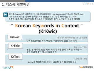 텍스톰(TextoM)은 네덜란드 암스테르담대학교의 Loet Leydesdorff 교수가 개발한 Full
Text 소프트웨어를 한국어 분석을 위해 변형한 프로그램인 KrKwic을 참고하여
통합적 솔루션화, 클라우드화 함으로써 이용자들이 쉽게 접근할 수 있도록 제작함
1. 텍스톰 개발배경
“ Korean Keywords in Context ”
(KrKwic)
KrKwic
KrTitle
KrText
단어 빈도분석을 통해 핵심어, 주요이미지, 중요 이슈 파악
Korean Keywords in Context
Korean Text
Korean Title
논문, 웹 페이지, 언론 기사, 특허 법조문 등의 제목 및 요약문과
같이 비교적 짧은 메시지들을 분석
Krtitle로 처리하기에 분량이 비교적 많은 메시지를 분석
1. 소 개
 