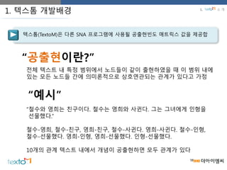 텍스톰(TextoM)은 다른 SNA 프로그램에 사용될 공출현빈도 매트릭스 값을 제공합
1. 텍스톰 개발배경
“공출현이란?”
전체 텍스트 내 특정 범위에서 노드들이 같이 출현하였을 때 이 범위 내에
있는 모든 노드들 간에 의미론적으로 상호연관되는 관계가 있다고 가정
“철수와 영희는 친구이다. 철수는 영희와 사귄다. 그는 그녀에게 인형을
선물했다.”
철수-영희, 철수-친구, 영희-친구, 철수-사귄다. 영희-사귄다. 철수-인형,
철수-선물했다. 영희-인형, 영희-선물했다. 인형-선물했다.
10개의 관계 텍스트 내에서 개념이 공출현하면 모두 관계가 있다
“예시”
1. 소 개
 