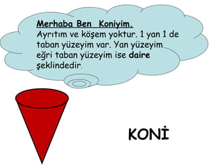 Merhaba Ben Koniyim.
Ayrıtım ve köşem yoktur. 1 yan 1 de
taban yüzeyim var. Yan yüzeyim
eğri taban yüzeyim ise daire
şeklindedir.




                      KONİ
 