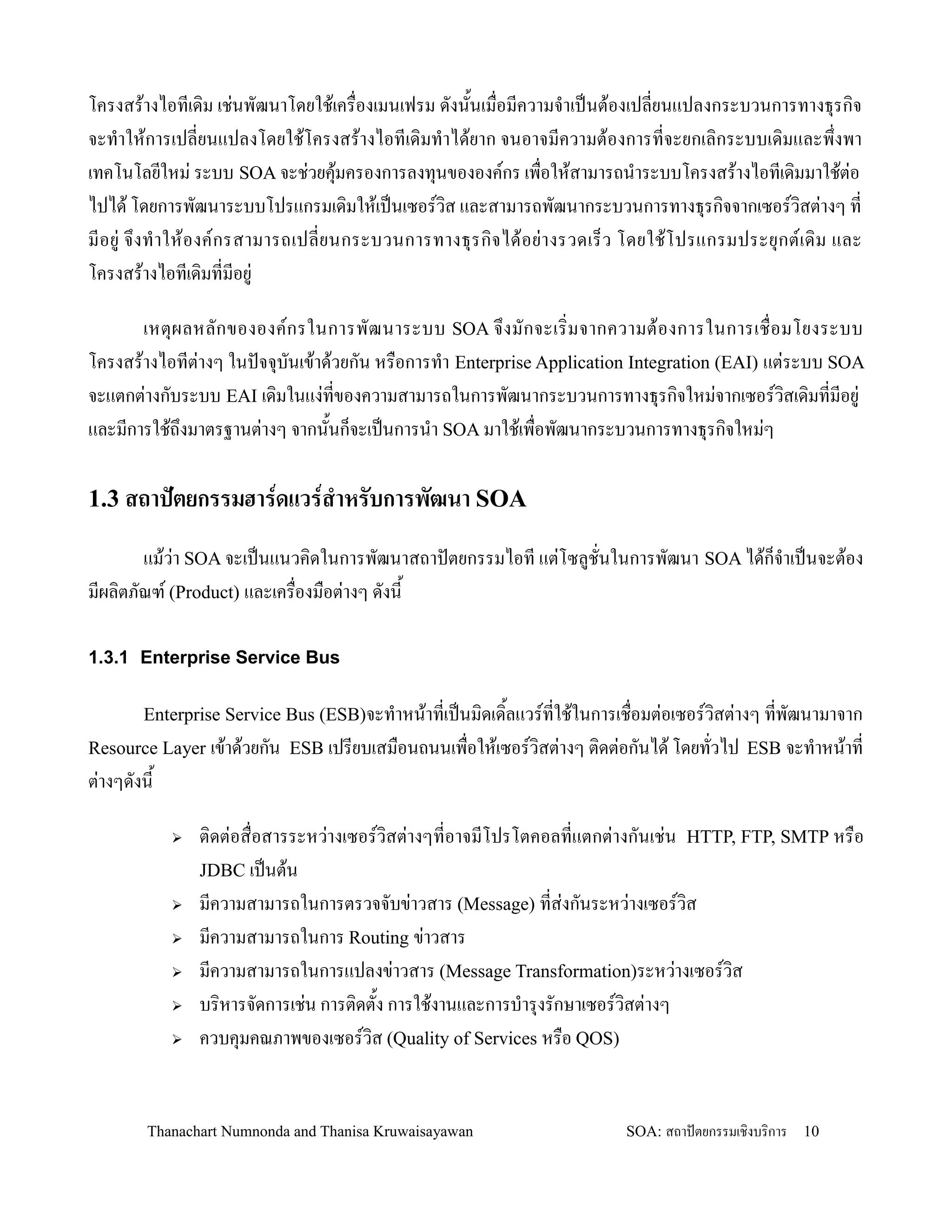 โครงสร'างไอทเด,ม เช+นพฒนาโดยใช'เคร0องเมนเฟรม ดงน2นเม0อมความจ-าเปนต'องเปลยนแปลงกระบวนการทางธ.รก,จ
จะท-าให'การเปลยนแปลงโดยใช'โครงสร'างไอทเด,มท-าได'ยาก จนอาจมความต'องการทจะยกเล,กระบบเด,มและพ!งพา
เทคโนโลยใหม+ ระบบ SOA จะช+วยค.มครองการลงท.นขององคกร เพ0อให'สามารถน-าระบบโครงสร'างไอทเด,มมาใช'ต+อ
                                   '
ไปได' โดยการพฒนาระบบโปรแกรมเด,มให'เปนเซอรว,ส และสามารถพฒนากระบวนการทางธ.รก,จจากเซอรว,สต+างๆ ท
มอย+ จ! งท- า ให' อ งคกรสามารถเปลยนกระบวนการทางธ. ร ก, จ ได' อ ย+ า งรวดเร/ ว โดยใช' โ ปรแกรมประย. กตเด, ม และ
โครงสร'างไอทเด,มทมอย+

       เหต. ผ ลหลกขององคกรในการพฒนาระบบ SOA จ! ง มกจะเร, มจากความต' อ งการในการเช0 อมโยงระบบ
โครงสร'างไอทต+างๆ ในปจจ.บนเข'าด'วยกน หร0อการท-า Enterprise Application Integration (EAI) แต+ระบบ SOA
จะแตกต+างกบระบบ EAI เด,มในแง+ทของความสามารถในการพฒนากระบวนการทางธ.รก,จใหม+จากเซอรว,สเด,มทมอย+
และมการใช'ถ!งมาตรฐานต+างๆ จากน2นก/จะเปนการน-า SOA มาใช'เพ0อพฒนากระบวนการทางธ.รก,จใหม+ๆ

1.3 สถาปตยกรรมฮารดแวรส&าหรบการพฒนา SOA

      แม'ว+า SOA จะเปนแนวค,ดในการพฒนาสถาปตยกรรมไอท แต+โซลชนในการพฒนา SOA ได'ก/จ-าเปนจะต'อง
มผล,ตภณฑ (Product) และเคร0องม0อต+างๆ ดงน2

1.3.1 Enterprise Service Bus

       Enterprise Service Bus (ESB)จะท-าหน'าทเปนม,ดเด,2ลแวรทใช'ในการเช0อมต+อเซอรว,สต+างๆ ทพฒนามาจาก
Resource Layer เข'าด'วยกน ESB เปรยบเสม0อนถนนเพ0อให'เซอรว,สต+างๆ ต,ดต+อกนได' โดยทวไป ESB จะท-าหน'าท
ต+างๆดงน2

               ต,ดต+อส0อสารระหว+างเซอรว,สต+างๆทอาจมโปรโตคอลทแตกต+างกนเช+น HTTP, FTP, SMTP หร0อ
                JDBC เปนต'น
               มความสามารถในการตรวจจบข+าวสาร (Message) ทส+งกนระหว+างเซอรว,ส
               มความสามารถในการ Routing ข+าวสาร
               มความสามารถในการแปลงข+าวสาร (Message Transformation)ระหว+างเซอรว,ส
               บร,หารจดการเช+น การต,ดต2ง การใช'งานและการบ-าร.งรกษาเซอรว,สต+างๆ
               ควบค.มคณภาพของเซอรว,ส (Quality of Services หร0อ QOS)


        Thanachart Numnonda and Thanisa Kruwaisayawan                       SOA: สถาปตยกรรมเชงบรการ   10
 
