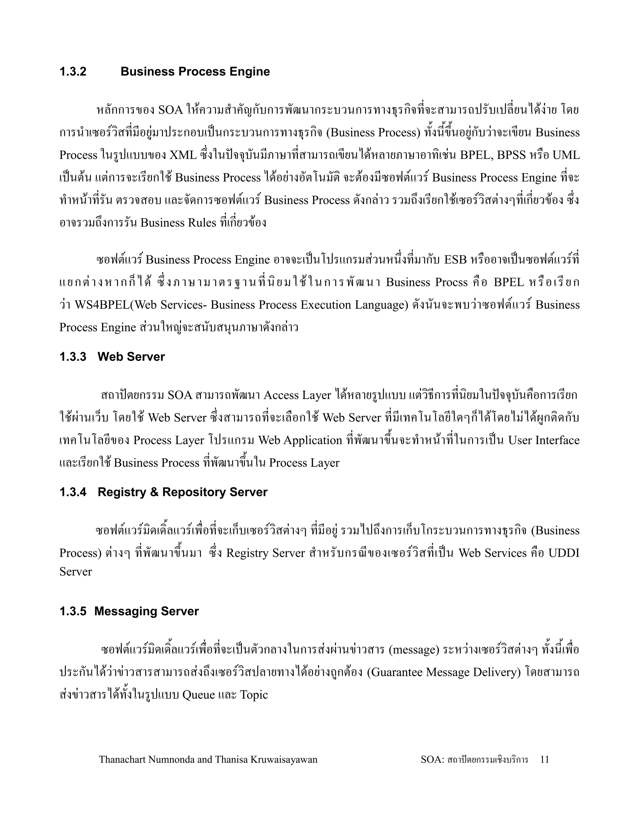 1.3.2        Business Process Engine

        หลกการของ SOA ให'ความส-าคญกบการพฒนากระบวนการทางธ.รก,จทจะสามารถปรบเปลยนได'ง+าย โดย
การน-าเซอรว,สทมอย+มาประกอบเปนกระบวนการทางธ.รก,จ (Business Process) ท2งน2ข!2นอย+กบว+าจะเขยน Business
Process ในรปแบบของ XML ซ!งในปจจ.บนมภาษาทสามารถเขยนได'หลายภาษาอาท,เช+น BPEL, BPSS หร0อ UML
เปนต'น แต+การจะเรยกใช' Business Process ได'อย+างอตโนมต, จะต'องมซอฟตแวร Business Process Engine ทจะ
ท-าหน'าทรน ตรวจสอบ และจดการซอฟตแวร Business Process ดงกล+าว รวมถ!งเรยกใช'เซอรว,สต+างๆทเกยวข'อง ซ!ง
อาจรวมถ!งการรน Business Rules ทเกยวข'อง

       ซอฟตแวร Business Process Engine อาจจะเปนโปรแกรมส+วนหน!งทมากบ ESB หร0ออาจเปนซอฟตแวรท
แยกต+ า งห า กก/ ไ ด' ซ! ง ภาษ า มา ตร ฐา น ทน, ย มใ ช' ใ น กา ร พ ฒน า Business Procss ค0 อ BPEL ห ร0 อ เ รย ก
ว+า WS4BPEL(Web Services- Business Process Execution Language) ดงนนจะพบว+า ซอฟตแวร Business
Process Engine ส+วนใหญ+จะสนบสน.นภาษาดงกล+าว

1.3.3 Web Server

         สถาปตยกรรม SOA สามารถพฒนา Access Layer ได'หลายรปแบบ แต+วธการทน,ยมในปจจ.บนค0อการเรยก
                                                                     ,
ใช'ผ+านเว/บ โดยใช' Web Server ซ!งสามารถทจะเล0อกใช' Web Server ทมเทคโนโลยใดๆก/ได'โดยไม+ได'ผกต,ด กบ
เทคโนโลยของ Process Layer โปรแกรม Web Application ทพฒนาข!2นจะท-าหน'าทในการเปน User Interface
และเรยกใช' Business Process ทพฒนาข!นใน Process Layer
                                    2
1.3.4 Registry & Repository Server

       ซอฟตแวรม,ดเด,2ลแวรเพ0อทจะเก/บเซอรว,สต+างๆ ทมอย+ รวมไปถ!งการเก/บโกระบวนการทางธ.รก,จ (Business
Process) ต+ า งๆ ทพฒนาข!2 น มา ซ! ง Registry Server ส- า หรบกรณของเซอรว, ส ทเปน Web Services ค0 อ UDDI
Server


1.3.5 Messaging Server

         ซอฟตแวรม,ดเด,2ลแวรเพ0อทจะเปนตวกลางในการส+งผ+านข+าวสาร (message) ระหว+างเซอรว,สต+างๆ ท2งน2เพ0อ
ประกนได'ว+าข+าวสารสามารถส+งถ!งเซอรว,สปลายทางได'อย+างถกต'อง (Guarantee Message Delivery) โดยสามารถ
ส+งข+าวสารได'ท2งในรปแบบ Queue และ Topic


         Thanachart Numnonda and Thanisa Kruwaisayawan                       SOA: สถาปตยกรรมเชงบรการ   11
 