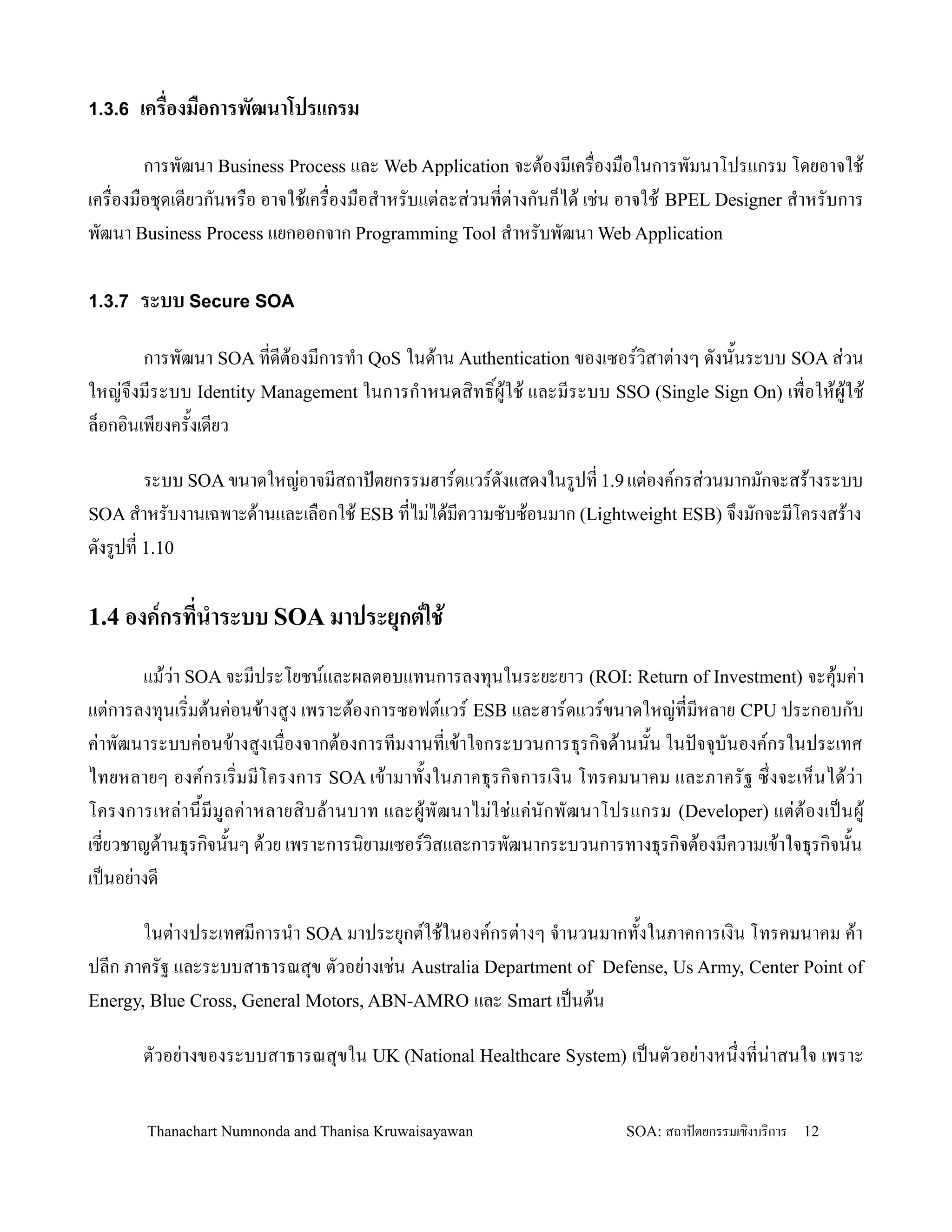1.3.6 เคร'องม'อการพฒนาโปรแกรม

        การพฒนา Business Process และ Web Application จะต'องมเคร0องม0อในการพมนาโปรแกรม โดยอาจใช'
เคร0องม0อช.ดเดยวกนหร0อ อาจใช'เคร0องม0อส-าหรบแต+ละส+วนทต+างกนก/ได' เช+น อาจใช' BPEL Designer ส-าหรบการ
พฒนา Business Process แยกออกจาก Programming Tool ส-าหรบพฒนา Web Application

1.3.7 ระบบ Secure SOA

        การพฒนา SOA ทดต'องมการท-า QoS ในด'าน Authentication ของเซอรว,สาต+างๆ ดงน2นระบบ SOA ส+วน
ใหญ+จ!งมระบบ Identity Management ในการก-าหนดส,ทธ,Bผ'ใช' และมระบบ SSO (Single Sign On) เพ0อให'ผ'ใช'
ล/อกอ,นเพยงคร2งเดยว

      ระบบ SOA ขนาดใหญ+อาจมสถาปตยกรรมฮารดแวรดงแสดงในรปท 1.9 แต+องคกรส+วนมากมกจะสร'างระบบ
SOA ส-าหรบงานเฉพาะด'านและเล0อกใช' ESB ทไม+ได'มความซบซ'อนมาก (Lightweight ESB) จ!งมกจะมโครงสร'าง
ดงรปท 1.10

1.4 องคกรทน&าระบบ SOA มาประยกตใช)

       แม'ว+า SOA จะมประโยชนและผลตอบแทนการลงท.นในระยะยาว (ROI: Return of Investment) จะค.'มค+า
แต+การลงท.นเร,มต'นค+อนข'างสง เพราะต'องการซอฟตแวร ESB และฮารดแวรขนาดใหญ+ทมหลาย CPU ประกอบกบ
ค+าพฒนาระบบค+อนข'างสงเน0องจากต'องการทมงานทเข'าใจกระบวนการธ.รก,จด'านน2น ในปจจ.บนองคกรในประเทศ
ไทยหลายๆ องคกรเร,มมโครงการ SOA เข'ามาท2งในภาคธ.รก,จการเง,น โทรคมนาคม และภาครฐ ซ! งจะเห/นได'ว+า
โครงการเหล+า น2มมลค+า หลายส,บ ล'า นบาท และผ' พฒนาไม+ ใ ช+ แค+ น กพฒนาโปรแกรม (Developer) แต+ ต' อ งเปนผ'
เชยวชาญด'านธ.รก,จน2นๆ ด'วย เพราะการน,ยามเซอรว,สและการพฒนากระบวนการทางธ.รก,จต'องมความเข'าใจธ.รก,จน2น
เปนอย+างด

       ในต+างประเทศมการน-า SOA มาประย.กตใช'ในองคกรต+างๆ จ-านวนมากท2งในภาคการเง,น โทรคมนาคม ค'า
ปลก ภาครฐ และระบบสาธารณส.ข ตวอย+างเช+น Australia Department of Defense, Us Army, Center Point of
Energy, Blue Cross, General Motors, ABN-AMRO และ Smart เปนต'น

       ตวอย+างของระบบสาธารณส.ขใน UK (National Healthcare System) เปนตวอย+างหน!งทน+าสนใจ เพราะ

       Thanachart Numnonda and Thanisa Kruwaisayawan                    SOA: สถาปตยกรรมเชงบรการ   12
 