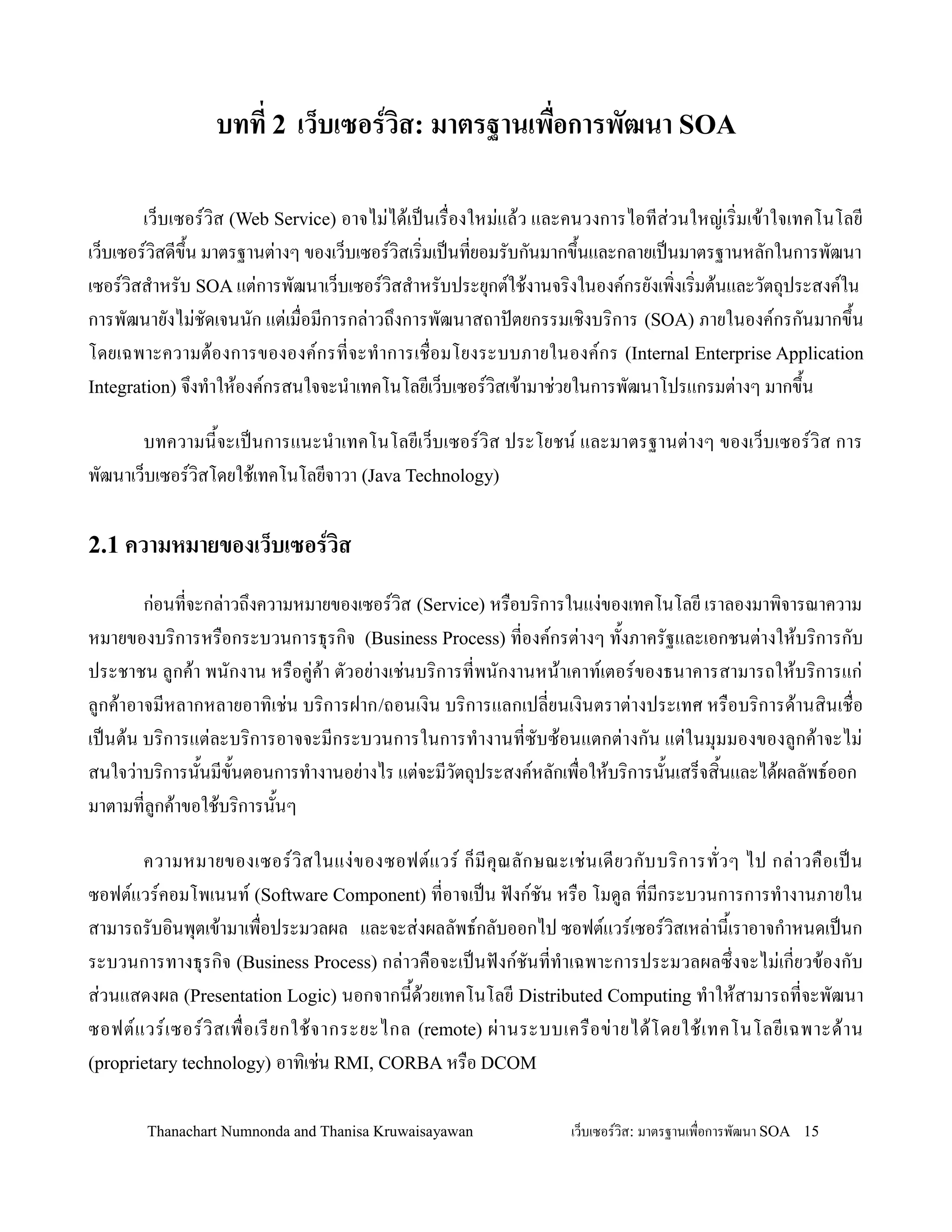 บทท 2 เว*บเซอรวส: มาตรฐานเพ'อการพฒนา SOA

        เว/บเซอรว,ส (Web Service) อาจไม+ได'เปนเร0องใหม+แล'ว และคนวงการไอทส+วนใหญ+เร,มเข'าใจเทคโนโลย
เว/บเซอรว,สดข!2น มาตรฐานต+างๆ ของเว/บเซอรว,สเร,มเปนทยอมรบกนมากข!2นและกลายเปนมาตรฐานหลกในการพฒนา
เซอรว,สส-าหรบ SOA แต+การพฒนาเว/บเซอรว,สส-าหรบประย.กตใช'งานจร,งในองคกรยงเพ,งเร,มต'นและวตถ.ประสงคใน
การพฒนายงไม+ชดเจนนก แต+เม0อมการกล+าวถ!งการพฒนาสถาปตยกรรมเช,งบร,การ (SOA) ภายในองคกรกนมากข!2น
โดยเฉพาะความต'องการขององคกรทจะท-าการเช0อมโยงระบบภายในองคกร (Internal Enterprise Application
Integration) จ!งท-าให'องคกรสนใจจะน-าเทคโนโลยเว/บเซอรว,สเข'ามาช+วยในการพฒนาโปรแกรมต+างๆ มากข!2น

      บทความน2จะเปนการแนะน-าเทคโนโลยเว/บเซอรว,ส ประโยชน และมาตรฐานต+างๆ ของเว/บเซอรว,ส การ
พฒนาเว/บเซอรว,สโดยใช'เทคโนโลยจาวา (Java Technology)

2.1 ความหมายของเว*บเซอรวส

       ก+อนทจะกล+าวถ!งความหมายของเซอรว,ส (Service) หร0อบร,การในแง+ของเทคโนโลย เราลองมาพ,จารณาความ
หมายของบร,การหร0อกระบวนการธ.รก,จ (Business Process) ทองคกรต+างๆ ท2งภาครฐและเอกชนต+างให'บร,การกบ
ประชาชน ลกค'า พนกงาน หร0อค+ค'า ตวอย+างเช+นบร,การทพนกงานหน'าเคาทเตอรของธนาคารสามารถให'บร,การแก+
ลกค'าอาจมหลากหลายอาท,เช+น บร,การฝาก /ถอนเง,น บร,การแลกเปลยนเง,นตราต+างประเทศ หร0อบร,การด'านส,นเช0อ
เปนต'น บร,การแต+ละบร,การอาจจะมกระบวนการในการท-างานทซบซ'อนแตกต+างกน แต+ในม.มมองของลกค'าจะไม+
สนใจว+าบร,การน2นมข2นตอนการท-างานอย+างไร แต+จะมวตถ.ประสงคหลกเพ0อให'บร,การน2นเสร/จส,2นและได'ผลลพธออก
มาตามทลกค'าขอใช'บร,การน2นๆ

       ความหมายของเซอรว, ส ในแง+ ข องซอฟตแวร ก/ ม ค. ณ ลกษณะเช+ น เดยวกบบร, ก ารทวๆ ไป กล+ า วค0 อ เปน
ซอฟตแวรคอมโพเนนท (Software Component) ทอาจเปน ฟงกชน หร0อ โมดล ทมกระบวนการการท-างานภายใน
สามารถรบอ,นพ.ตเข'ามาเพ0อประมวลผล และจะส+งผลลพธกลบออกไป ซอฟตแวรเซอรว,สเหล+าน2เราอาจก-าหนดเปนก
ระบวนการทางธ.รก,จ (Business Process) กล+าวค0อจะเปนฟงกชนทท-าเฉพาะการประมวลผลซ!งจะไม+เกยวข'องกบ
ส+วนแสดงผล (Presentation Logic) นอกจากน2ด'วยเทคโนโลย Distributed Computing ท-าให'สามารถทจะพฒนา
ซอฟตแวรเซอรว, ส เพ0 อเรยกใช' จ ากระยะไกล (remote) ผ+ า นระบบเคร0 อ ข+ า ยได' โ ดยใช' เ ทคโนโลยเฉพาะด' า น
(proprietary technology) อาท,เช+น RMI, CORBA หร0อ DCOM


       Thanachart Numnonda and Thanisa Kruwaisayawan             เว!บเซอรวส: มาตรฐานเพ#อการพฒนา SOA 15
 