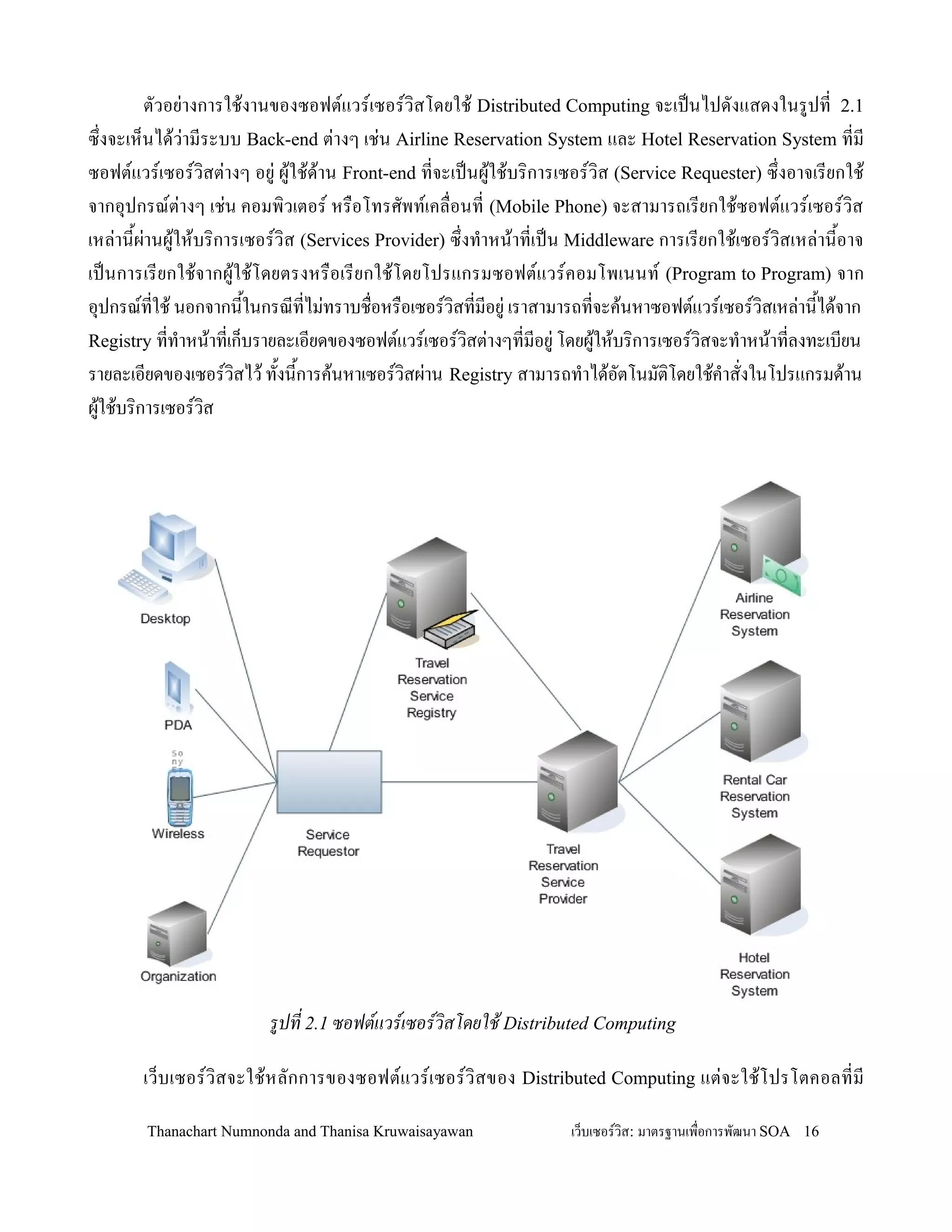 ตวอย+างการใช'งานของซอฟตแวรเซอรว,สโดยใช' Distributed Computing จะเปนไปดงแสดงในรปท 2.1
ซ!งจะเห/นได'ว+ามระบบ Back-end ต+างๆ เช+น Airline Reservation System และ Hotel Reservation System ทม
ซอฟตแวรเซอรว,สต+างๆ อย+ ผ'ใช'ด'าน Front-end ทจะเปนผ'ใช'บร,การเซอรว,ส (Service Requester) ซ!งอาจเรยกใช'
จากอ.ปกรณต+างๆ เช+น คอมพ,วเตอร หร0อโทรศพทเคล0อนท (Mobile Phone) จะสามารถเรยกใช'ซอฟตแวรเซอรว,ส
เหล+าน2ผ+านผ'ให'บร,การเซอรว,ส (Services Provider) ซ!งท-าหน'าทเปน Middleware การเรยกใช'เซอรว,สเหล+าน2อาจ
เปนการเรยกใช'จากผ'ใช'โดยตรงหร0อเรยกใช'โดยโปรแกรมซอฟตแวรคอมโพเนนท (Program to Program) จาก
อ.ปกรณทใช' นอกจากน2ในกรณทไม+ทราบช0อหร0อเซอรว,สทมอย+ เราสามารถทจะค'นหาซอฟตแวรเซอรว,สเหล+าน2ได'จาก
Registry ทท-าหน'าทเก/บรายละเอยดของซอฟตแวรเซอรว,สต+างๆทมอย+ โดยผ'ให'บร,การเซอรว,สจะท-าหน'าทลงทะเบยน
รายละเอยดของเซอรว,สไว' ท2งน2การค'นหาเซอรว,สผ+าน Registry สามารถท-าได'อตโนมต,โดยใช'ค-าสงในโปรแกรมด'าน
ผ'ใช'บร,การเซอรว,ส




                        รปท 2.1 ซอฟตแวรเซอรวสโดยใช% Distributed Computing

       เว/บเซอรว,สจะใช'ห ลกการของซอฟตแวรเซอรว, สของ Distributed Computing แต+จ ะใช'โ ปรโตคอลทม

       Thanachart Numnonda and Thanisa Kruwaisayawan            เว!บเซอรวส: มาตรฐานเพ#อการพฒนา SOA 16
 