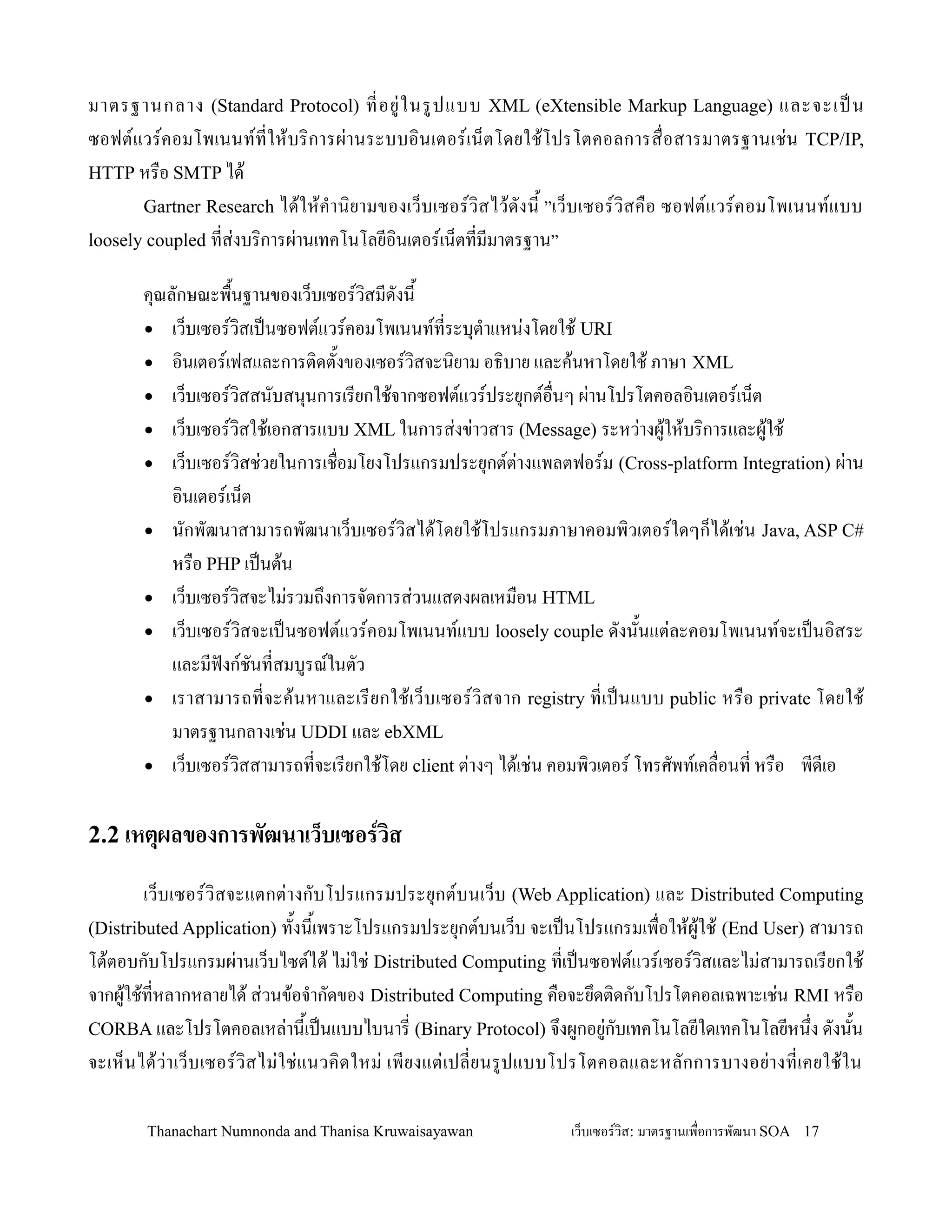มาตรฐานกลาง (Standard Protocol) ทอย+ ใ นรปแบบ XML (eXtensible Markup Language) และจะเปน
ซอฟตแวรคอมโพเนนททให'บร,การผ+านระบบอ,น เตอรเน/ต โดยใช'โปรโตคอลการส0 อสารมาตรฐานเช+น TCP/IP,
HTTP หร0อ SMTP ได'
       Gartner Research ได' ใ ห' ค-า น, ยามของเว/ บ เซอรว, ส ไว' ด งน2 ”เว/ บ เซอรว, ส ค0 อ ซอฟตแวรคอมโพเนนทแบบ
loosely coupled ทส+งบร,การผ+านเทคโนโลยอ,นเตอรเน/ตทมมาตรฐาน”

       ค.ณลกษณะพ02นฐานของเว/บเซอรว,สมดงน2
       • เว/บเซอรว,สเปนซอฟตแวรคอมโพเนนททระบ.ต-าแหน+งโดยใช' URI
       • อ,นเตอรเฟสและการต,ดต2งของเซอรว,สจะน,ยาม อธ,บาย และค'นหาโดยใช' ภาษา XML
       • เว/บเซอรว,สสนบสน.นการเรยกใช'จากซอฟตแวรประย.กตอ0นๆ ผ+านโปรโตคอลอ,นเตอรเน/ต
       • เว/บเซอรว,สใช'เอกสารแบบ XML ในการส+งข+าวสาร (Message) ระหว+างผ'ให'บร,การและผ'ใช'
       • เว/บเซอรว,สช+วยในการเช0อมโยงโปรแกรมประย.กตต+างแพลตฟอรม (Cross-platform Integration) ผ+าน
           อ,นเตอรเน/ต
       • นกพฒนาสามารถพฒนาเว/บเซอรว,สได'โดยใช'โปรแกรมภาษาคอมพ,วเตอรใดๆก/ได'เช+น Java, ASP C#
           หร0อ PHP เปนต'น
       • เว/บเซอรว,สจะไม+รวมถ!งการจดการส+วนแสดงผลเหม0อน HTML
       • เว/บเซอรว,สจะเปนซอฟตแวรคอมโพเนนทแบบ loosely couple ดงน2นแต+ละคอมโพเนนทจะเปนอ,สระ
           และมฟงกชนทสมบรณในตว
       • เราสามารถทจะค' น หาและเรยกใช' เ ว/ บ เซอรว, ส จาก registry ทเปนแบบ public หร0 อ private โดยใช'
           มาตรฐานกลางเช+น UDDI และ ebXML
       • เว/บเซอรว,สสามารถทจะเรยกใช'โดย client ต+างๆ ได'เช+น คอมพ,วเตอร โทรศพทเคล0อนท หร0อ พดเอ


2.2 เหตผลของการพฒนาเว*บเซอรวส

        เว/บเซอรว,สจะแตกต+างกบโปรแกรมประย.กตบนเว/บ (Web Application) และ Distributed Computing
(Distributed Application) ท2งน2เพราะโปรแกรมประย.กตบนเว/บ จะเปนโปรแกรมเพ0อให'ผ'ใช' (End User) สามารถ
โต'ตอบกบโปรแกรมผ+านเว/บไซตได' ไม+ใช+ Distributed Computing ทเปนซอฟตแวรเซอรว,สและไม+สามารถเรยกใช'
จากผ'ใช'ทหลากหลายได' ส+วนข'อจ-ากดของ Distributed Computing ค0อจะย!ดต,ดกบโปรโตคอลเฉพาะเช+น RMI หร0อ
CORBA และโปรโตคอลเหล+าน2เปนแบบไบนาร (Binary Protocol) จ!งผกอย+กบเทคโนโลยใดเทคโนโลยหน!ง ดงน2น
จะเห/น ได' ว+า เว/บ เซอรว,สไม+ใ ช+แนวค,ด ใหม+ เพยงแต+ เ ปลยนรปแบบโปรโตคอลและหลกการบางอย+า งทเคยใช' ใ น

        Thanachart Numnonda and Thanisa Kruwaisayawan                เว!บเซอรวส: มาตรฐานเพ#อการพฒนา SOA 17
 