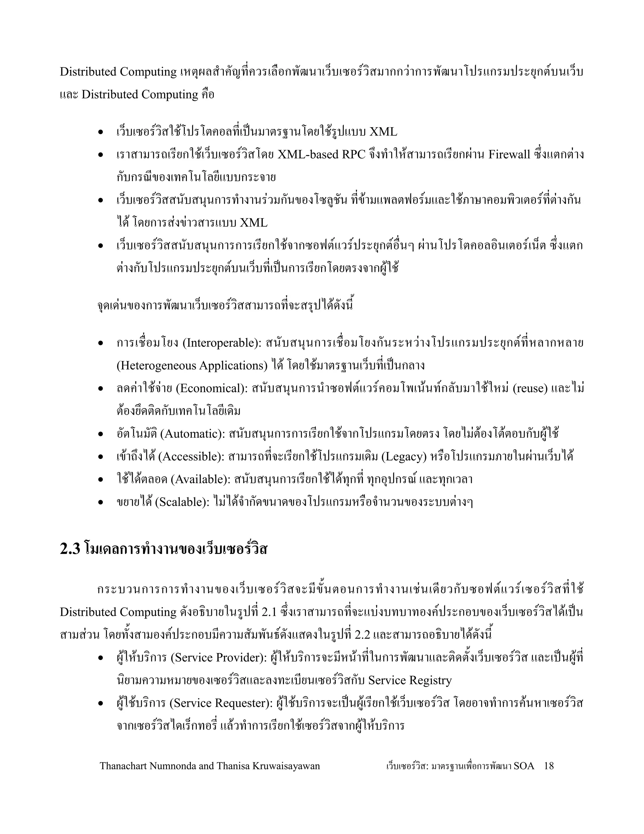 Distributed Computing เหต.ผลส-าคญทควรเล0อกพฒนาเว/บเซอรว,สมากกว+าการพฒนาโปรแกรมประย.กตบนเว/บ
และ Distributed Computing ค0อ

       •   เว/บเซอรว,สใช'โปรโตคอลทเปนมาตรฐานโดยใช'รปแบบ XML
       •   เราสามารถเรยกใช'เว/บเซอรว,สโดย XML-based RPC จ!งท-าให'สามารถเรยกผ+าน Firewall ซ!งแตกต+าง
           กบกรณของเทคโนโลยแบบกระจาย
       •   เว/บเซอรว,สสนบสน.นการท-างานร+วมกนของโซลชน ทข'ามแพลตฟอรมและใช'ภาษาคอมพ,วเตอรทต+างกน
           ได' โดยการส+งข+าวสารแบบ XML
       •   เว/บเซอรว,สสนบสน.นการการเรยกใช'จากซอฟตแวรประย.กตอ0นๆ ผ+านโปรโตคอลอ,นเตอรเน/ต ซ!งแตก
           ต+างกบโปรแกรมประย.กตบนเว/บทเปนการเรยกโดยตรงจากผ'ใช'

       จ.ดเด+นของการพฒนาเว/บเซอรว,สสามารถทจะสร.ปได'ดงน2

       •   การเช0อมโยง (Interoperable): สนบสน.น การเช0 อมโยงกนระหว+า งโปรแกรมประย. กตทหลากหลาย
           (Heterogeneous Applications) ได' โดยใช'มาตรฐานเว/บทเปนกลาง
       •   ลดค+าใช'จ+าย (Economical): สนบสน.นการน-าซอฟตแวรคอมโพเน'นทกลบมาใช'ใหม+ (reuse) และไม+
           ต'องย!ดต,ดกบเทคโนโลยเด,ม
       •   อตโนมต, (Automatic): สนบสน.นการการเรยกใช'จากโปรแกรมโดยตรง โดยไม+ต'องโต'ตอบกบผ'ใช'
       •   เข'าถ!งได' (Accessible): สามารถทจะเรยกใช'โปรแกรมเด,ม (Legacy) หร0อโปรแกรมภายในผ+านเว/บได'
       •   ใช'ได'ตลอด (Available): สนบสน.นการเรยกใช'ได'ท.กท ท.กอ.ปกรณ และท.กเวลา
       •   ขยายได' (Scalable): ไม+ได'จ-ากดขนาดของโปรแกรมหร0อจ-านวนของระบบต+างๆ

2.3 โมเดลการท&างานของเว*บเซอรวส

       กระบวนการการท- า งานของเว/ บ เซอรว, ส จะมข2 น ตอนการท- า งานเช+ น เดยวกบซอฟตแวรเซอรว, ส ทใช'
Distributed Computing ดงอธ,บายในรปท 2.1 ซ!งเราสามารถทจะแบ+งบทบาทองคประกอบของเว/บเซอรว,สได'เปน
สามส+วน โดยท2งสามองคประกอบมความสมพนธดงแสดงในรปท 2.2 และสามารถอธ,บายได'ดงน2
       • ผ'ให'บร,การ (Service Provider): ผ'ให'บร,การจะมหน'าทในการพฒนาและต,ดต2งเว/บเซอรว,ส และเปนผ'ท
           น,ยามความหมายของเซอรว,สและลงทะเบยนเซอรว,สกบ Service Registry
       • ผ'ใช'บร,การ (Service Requester): ผ'ใช'บร,การจะเปนผ'เรยกใช'เว/บเซอรว,ส โดยอาจท-าการค'นหาเซอรว,ส
           จากเซอรว,สไดเร/กทอร แล'วท-าการเรยกใช'เซอรว,สจากผ'ให'บร,การ

       Thanachart Numnonda and Thanisa Kruwaisayawan            เว!บเซอรวส: มาตรฐานเพ#อการพฒนา SOA 18
 