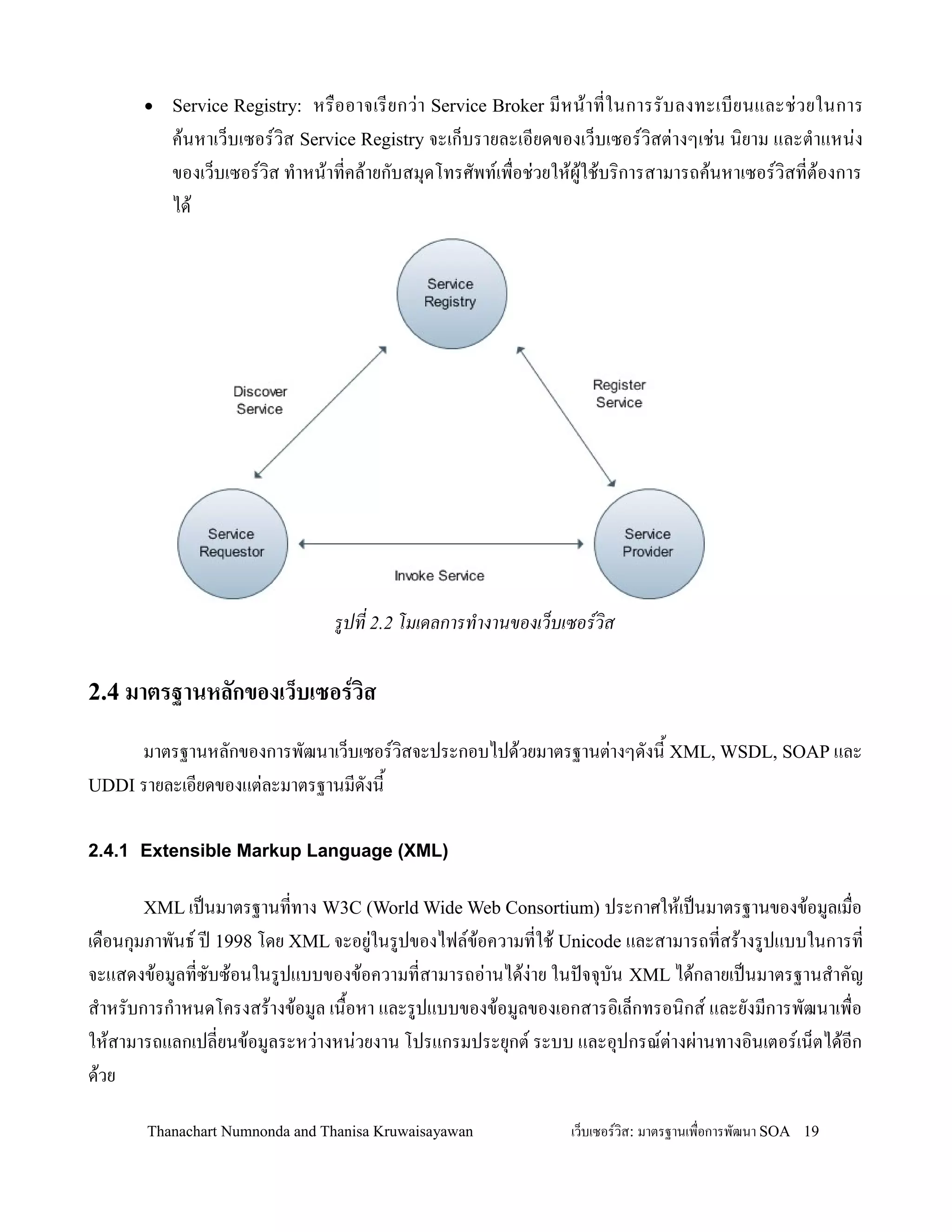 •   Service Registry:  หร0ออาจเรยกว+ า Service Broker มหน'า ทในการรบลงทะเบยนและช+ ว ยในการ
          ค'นหาเว/บเซอรว,ส Service Registry จะเก/บรายละเอยดของเว/บเซอรว,สต+างๆเช+น น,ยาม และต-าแหน+ง
          ของเว/บเซอรว,ส ท-าหน'าทคล'ายกบสม.ดโทรศพทเพ0อช+วยให'ผ'ใช'บร,การสามารถค'นหาเซอรว,สทต'องการ
          ได'




                                รปท 2.2 โมเดลการท'างานของเว(บเซอรวส

2.4 มาตรฐานหลกของเว*บเซอรวส

     มาตรฐานหลกของการพฒนาเว/บเซอรว,สจะประกอบไปด'วยมาตรฐานต+างๆดงน2 XML, WSDL, SOAP และ
UDDI รายละเอยดของแต+ละมาตรฐานมดงน2


2.4.1 Extensible Markup Language (XML)

      XML เปนมาตรฐานททาง W3C (World Wide Web Consortium) ประกาศให'เปนมาตรฐานของข'อมลเม0อ
เด0อนก.มภาพนธ ปD 1998 โดย XML จะอย+ในรปของไฟลข'อความทใช' Unicode และสามารถทสร'างรปแบบในการท
จะแสดงข'อมลทซบซ'อนในรปแบบของข'อความทสามารถอ+านได'ง+าย ในปจจ.บน XML ได'กลายเปนมาตรฐานส-าคญ
ส-าหรบการก-าหนดโครงสร'างข'อมล เน02อหา และรปแบบของข'อมลของเอกสารอ,เล/กทรอน,กส และยงมการพฒนาเพ0อ
ให'สามารถแลกเปลยนข'อมลระหว+างหน+วยงาน โปรแกรมประย.กต ระบบ และอ.ปกรณต+างผ+านทางอ,นเตอรเน/ตได'อก
ด'วย

       Thanachart Numnonda and Thanisa Kruwaisayawan         เว!บเซอรวส: มาตรฐานเพ#อการพฒนา SOA 19
 