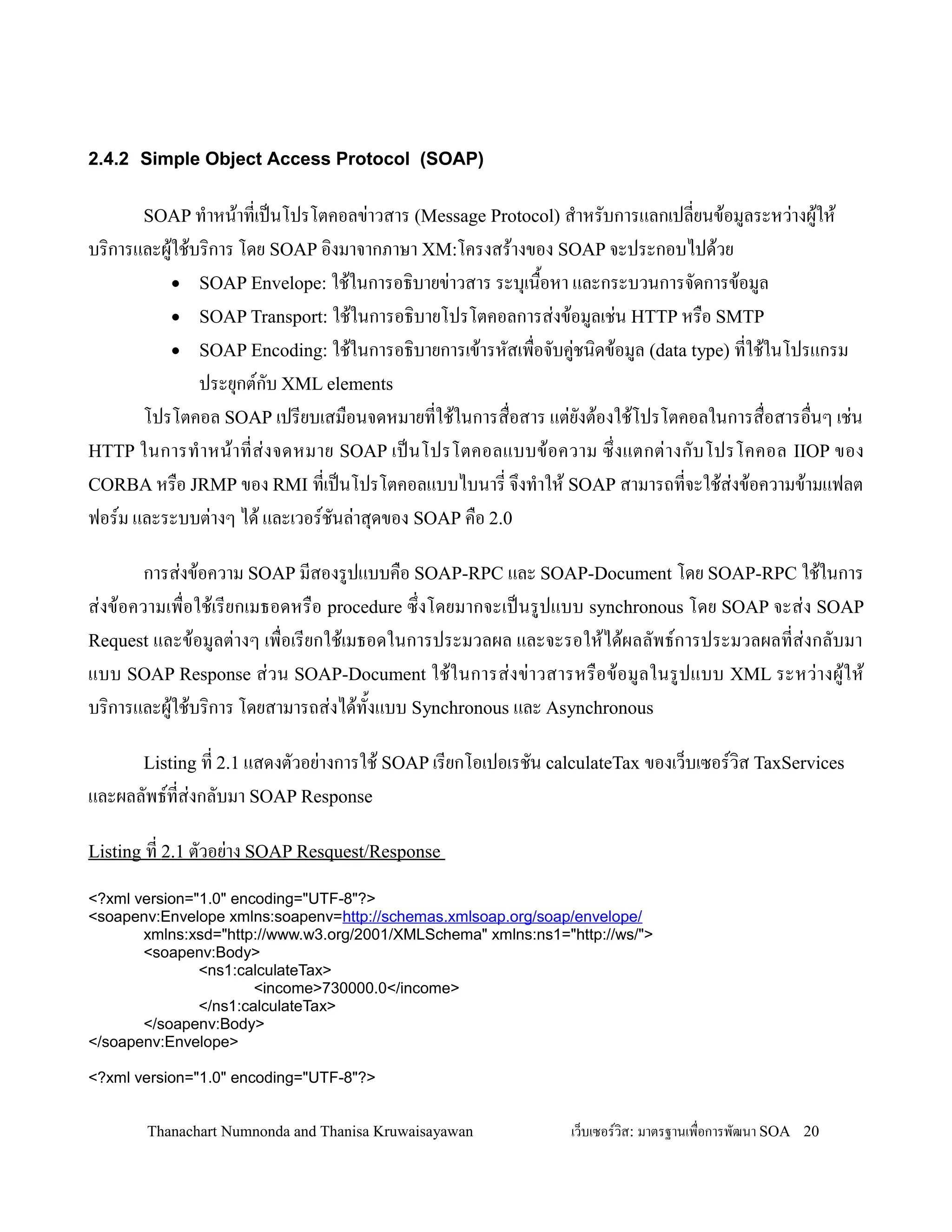 2.4.2 Simple Object Access Protocol (SOAP)

       SOAP ท-าหน'าทเปนโปรโตคอลข+าวสาร (Message Protocol) ส-าหรบการแลกเปลยนข'อมลระหว+างผ'ให'
บร,การและผ'ใช'บร,การ โดย SOAP อ,งมาจากภาษา XM:โครงสร'างของ SOAP จะประกอบไปด'วย
           • SOAP Envelope: ใช'ในการอธ,บายข+าวสาร ระบ.เน0อหา และกระบวนการจดการข'อมล
                                                         2
           • SOAP Transport: ใช'ในการอธ,บายโปรโตคอลการส+งข'อมลเช+น HTTP หร0อ SMTP
           • SOAP Encoding: ใช'ในการอธ,บายการเข'ารหสเพ0อจบค+ชน,ดข'อมล (data type) ทใช'ในโปรแกรม
               ประย.กตกบ XML elements
       โปรโตคอล SOAP เปรยบเสม0อนจดหมายทใช'ในการส0อสาร แต+ยงต'องใช'โปรโตคอลในการส0อสารอ0นๆ เช+น
HTTP ในการท- า หน' า ทส+ ง จดหมาย SOAP เปนโปรโตคอลแบบข' อ ความ ซ! งแตกต+ า งกบโปรโคคอล IIOP ของ
CORBA หร0อ JRMP ของ RMI ทเปนโปรโตคอลแบบไบนาร จ!งท-าให' SOAP สามารถทจะใช'ส+งข'อความข'ามแฟลต
ฟอรม และระบบต+างๆ ได' และเวอรชนล+าส.ดของ SOAP ค0อ 2.0

        การส+งข'อความ SOAP มสองรปแบบค0อ SOAP-RPC และ SOAP-Document โดย SOAP-RPC ใช'ในการ
ส+งข'อความเพ0อใช'เรยกเมธอดหร0อ procedure ซ!งโดยมากจะเปนรปแบบ synchronous โดย SOAP จะส+ง SOAP
Request และข'อมลต+างๆ เพ0อเรยกใช'เมธอดในการประมวลผล และจะรอให'ได'ผลลพธการประมวลผลทส+งกลบมา
แบบ SOAP Response ส+วน SOAP-Document ใช'ใ นการส+ งข+าวสารหร0อ ข'อ มลในรปแบบ XML ระหว+างผ'ใ ห'
บร,การและผ'ใช'บร,การ โดยสามารถส+งได'ท2งแบบ Synchronous และ Asynchronous

       Listing ท 2.1 แสดงตวอย+างการใช' SOAP เรยกโอเปอเรชน calculateTax ของเว/บเซอรว,ส TaxServices
และผลลพธทส+งกลบมา SOAP Response

Listing ท 2.1 ตวอย+าง SOAP Resquest/Response

<?xml version="1.0" encoding="UTF-8"?>
<soapenv:Envelope xmlns:soapenv=http://schemas.xmlsoap.org/soap/envelope/
       xmlns:xsd="http://www.w3.org/2001/XMLSchema" xmlns:ns1="http://ws/">
       <soapenv:Body>
               <ns1:calculateTax>
                       <income>730000.0</income>
               </ns1:calculateTax>
       </soapenv:Body>
</soapenv:Envelope>

<?xml version="1.0" encoding="UTF-8"?>


       Thanachart Numnonda and Thanisa Kruwaisayawan            เว!บเซอรวส: มาตรฐานเพ#อการพฒนา SOA 20
 