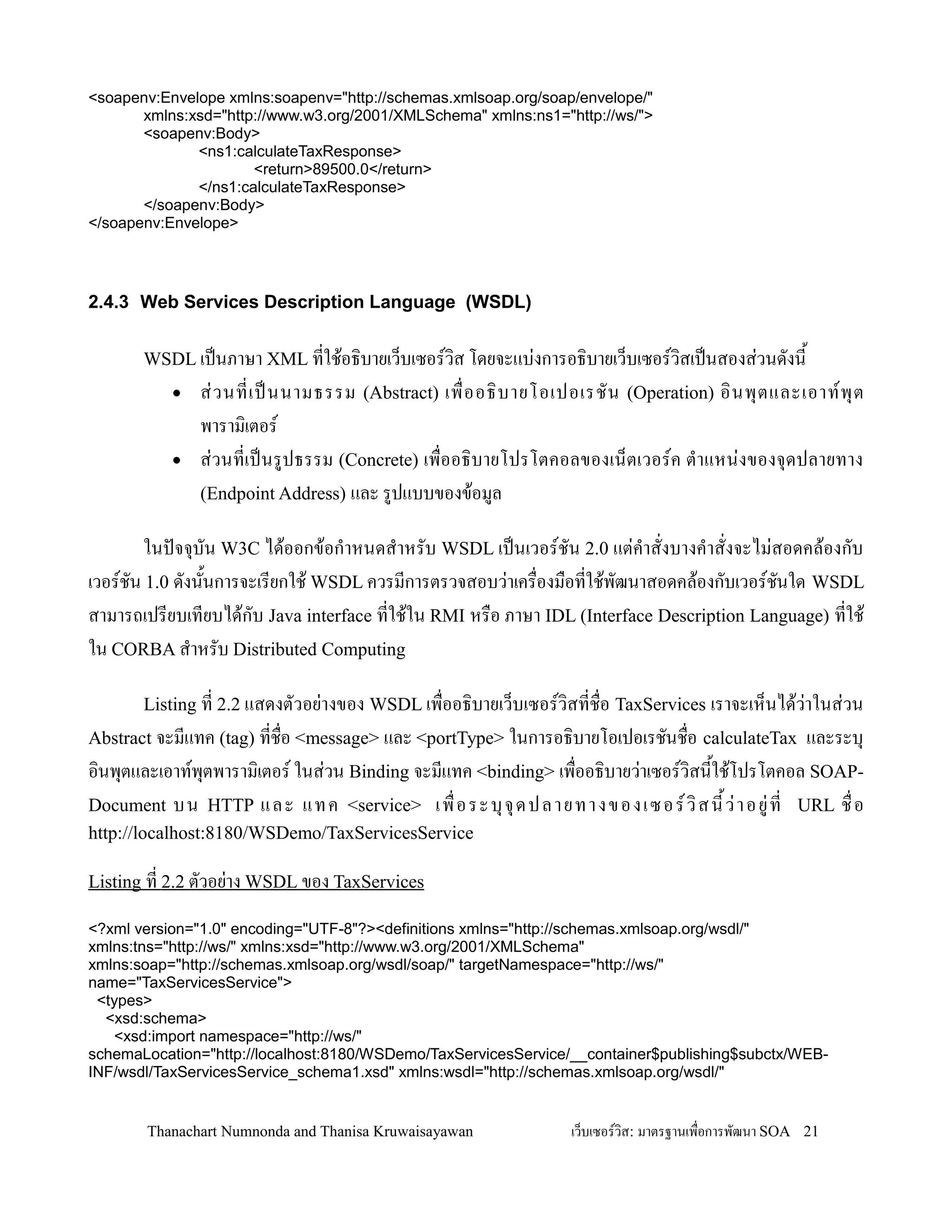 <soapenv:Envelope xmlns:soapenv="http://schemas.xmlsoap.org/soap/envelope/"
       xmlns:xsd="http://www.w3.org/2001/XMLSchema" xmlns:ns1="http://ws/">
       <soapenv:Body>
              <ns1:calculateTaxResponse>
                      <return>89500.0</return>
              </ns1:calculateTaxResponse>
       </soapenv:Body>
</soapenv:Envelope>




2.4.3 Web Services Description Language (WSDL)

       WSDL เปนภาษา XML ทใช'อธ,บายเว/บเซอรว,ส โดยจะแบ+งการอธ,บายเว/บเซอรว,สเปนสองส+วนดงน2
           •   ส+ ว นทเปนนามธรรม (Abstract) เพ0 ออธ, บ ายโอเปอเรชน (Operation) อ, น พ. ต และเอาทพ. ต
               พาราม,เตอร
           •   ส+วนทเปนรปธรรม (Concrete) เพ0ออธ,บายโปรโตคอลของเน/ตเวอรค ต-าแหน+งของจ.ดปลายทาง
               (Endpoint Address) และ รปแบบของข'อมล

       ในปจจ.บน W3C ได'ออกข'อก-าหนดส-าหรบ WSDL เปนเวอรชน 2.0 แต+ค-าสงบางค-าสงจะไม+สอดคล'องกบ
เวอรชน 1.0 ดงน2นการจะเรยกใช' WSDL ควรมการตรวจสอบว+าเคร0องม0อทใช'พฒนาสอดคล'องกบเวอรชนใด WSDL
สามารถเปรยบเทยบได'กบ Java interface ทใช'ใน RMI หร0อ ภาษา IDL (Interface Description Language) ทใช'
ใน CORBA ส-าหรบ Distributed Computing

       Listing ท 2.2 แสดงตวอย+างของ WSDL เพ0ออธ,บายเว/บเซอรว,สทช0อ TaxServices เราจะเห/นได'ว+าในส+วน
Abstract จะมแทค (tag) ทช0อ <message> และ <portType> ในการอธ,บายโอเปอเรชนช0อ calculateTax           และระบ.
อ,นพ.ตและเอาทพ.ตพาราม,เตอร ในส+วน Binding จะมแทค <binding> เพ0ออธ,บายว+าเซอรว,สน2ใช'โปรโตคอล SOAP-
Document บน HTTP แล ะ แทค <service> เ พ0 อร ะบ. จ. ด ป ลา ย ท า งข องเ ซอร ว, ส น2 ว+ า อ ย+ ท URL ช0 อ
http://localhost:8180/WSDemo/TaxServicesService

Listing ท 2.2 ตวอย+าง WSDL ของ TaxServices

<?xml version="1.0" encoding="UTF-8"?><definitions xmlns="http://schemas.xmlsoap.org/wsdl/"
xmlns:tns="http://ws/" xmlns:xsd="http://www.w3.org/2001/XMLSchema"
xmlns:soap="http://schemas.xmlsoap.org/wsdl/soap/" targetNamespace="http://ws/"
name="TaxServicesService">
 <types>
  <xsd:schema>
   <xsd:import namespace="http://ws/"
schemaLocation="http://localhost:8180/WSDemo/TaxServicesService/__container$publishing$subctx/WEB-
INF/wsdl/TaxServicesService_schema1.xsd" xmlns:wsdl="http://schemas.xmlsoap.org/wsdl/"


       Thanachart Numnonda and Thanisa Kruwaisayawan            เว!บเซอรวส: มาตรฐานเพ#อการพฒนา SOA 21
 
